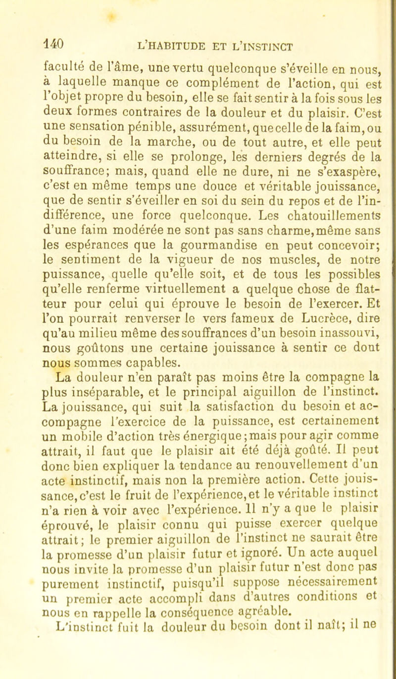 faculté de l’âme, une vertu quelconque s’éveille en nous, à laquelle manque ce complément de l’action, qui est l’objet propre du besoin, elle se fait sentir à la fois sous les deux formes contraires de la douleur et du plaisir. C’est une sensation pénible, assurément, quecelle de la faim, ou du besoin de la marche, ou de tout autre, et elle peut atteindre, si elle se prolonge, les derniers degrés de la souffrance; mais, quand elle ne dure, ni ne s’exaspère, c’est en même temps une douce et véritable jouissance, que de sentir s’éveiller en soi du sein du repos et de l’in- différence, une force quelconque. Les chatouillements d’une faim modérée ne sont pas sans charme, même sans les espérances que la gourmandise en peut concevoir; le sentiment de la vigueur de nos muscles, de notre puissance, quelle qu’elle soit, et de tous les possibles qu’elle renferme virtuellement a quelque chose de flat- teur pour celui qui éprouve le besoin de l’exercer. Et l’on pourrait renverser le vers fameux de Lucrèce, dire qu’au milieu même des souffrances d’un besoin inassouvi, nous goûtons une certaine jouissance à sentir ce dont nous sommes capables. La douleur n’en paraît pas moins être la compagne la plus inséparable, et le principal aiguillon de l’instinct. La jouissance, qui suit la satisfaction du besoin et ac- compagne l’exercice de la puissance, est certainement un mobile d’action très énergique ;mais pour agir comme attrait, il faut que le plaisir ait été déjà goûté. Il peut donc bien expliquer la tendance au renouvellement d’un acte instinctif, mais non la première action. Cette jouis- sance, c’est le fruit de l’expérience,et le véritable instinct n’a rien à voir avec l’expérience. 11 n’y a que le plaisir éprouvé, le plaisir connu qui puisse exercer quelque attrait; le premier aiguillon de l’instinct ne saurait être la promesse d’un plaisir futur et ignoré. Un acte auquel nous invite la promesse d’un plaisir futur n est donc pas purement instinctif, puisqu’il suppose nécessairement un premier acte accompli dans d’autres conditions et nous en rappelle la conséquence agréable. L'instinct fuit la douleur du besoin dont il naît; il ne