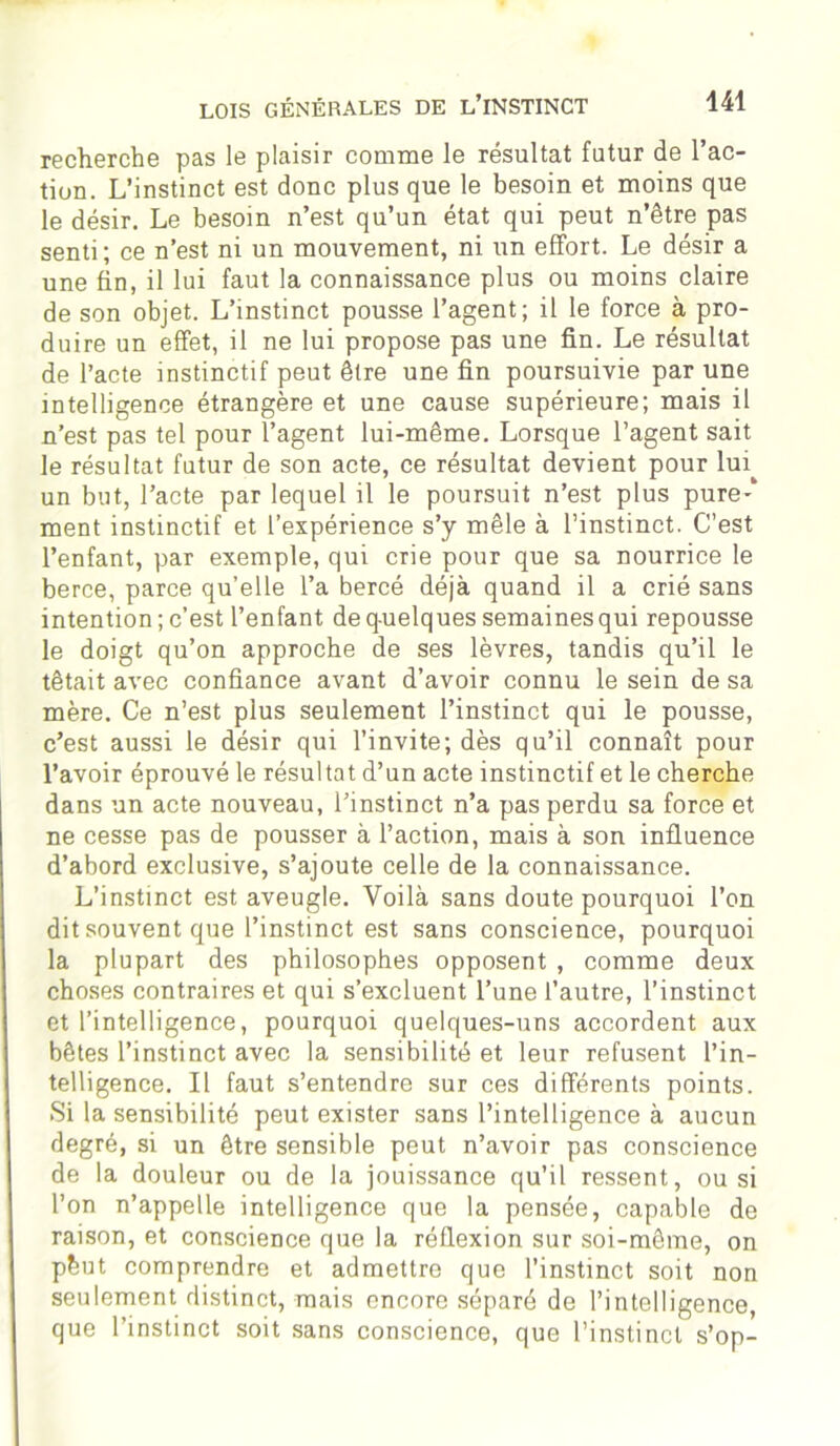 recherche pas le plaisir comme le résultat futur de l’ac- tion. L’instinct est donc plus que le besoin et moins que le désir. Le besoin n’est qu’un état qui peut n’être pas senti; ce n’est ni un mouvement, ni un effort. Le désir a une fin, il lui faut la connaissance plus ou moins claire de son objet. L’instinct pousse l’agent; il le force à pro- duire un effet, il ne lui propose pas une fin. Le résultat de l’acte instinctif peut être une fin poursuivie par une intelligence étrangère et une cause supérieure; mais il n’est pas tel pour l’agent lui-même. Lorsque l’agent sait le résultat futur de son acte, ce résultat devient pour lui un but, l’acte par lequel il le poursuit n’est plus pure-* ment instinctif et l’expérience s’y mêle à l’instinct. C’est l’enfant, par exemple, qui crie pour que sa nourrice le berce, parce qu’elle l’a bercé déjà quand il a crié sans intention ; c’est l’enfant de quelques semaines qui repousse le doigt qu’on approche de ses lèvres, tandis qu’il le tétait avec confiance avant d’avoir connu le sein de sa mère. Ce n’est plus seulement l’instinct qui le pousse, c’est aussi le désir qui l’invite; dès qu’il connaît pour l’avoir éprouvé le résultat d’un acte instinctif et le cherche dans un acte nouveau, l’instinct n’a pas perdu sa force et ne cesse pas de pousser à l’action, mais à son influence d’abord exclusive, s’ajoute celle de la connaissance. L’instinct est aveugle. Voilà sans doute pourquoi l’on dit souvent que l’instinct est sans conscience, pourquoi la plupart des philosophes opposent , comme deux choses contraires et qui s’excluent l’une l’autre, l’instinct et l’intelligence, pourquoi quelques-uns accordent aux bêtes l’instinct avec la sensibilité et leur refusent l’in- telligence. Il faut s’entendre sur ces différents points. Si la sensibilité peut exister sans l’intelligence à aucun degré, si un être sensible peut n’avoir pas conscience de la douleur ou de la jouissance qu’il ressent, ou si l’on n’appelle intelligence que la pensée, capable de raison, et conscience que la réflexion sur soi-même, on pèut comprendre et admettre que l’instinct soit non seulement distinct, mais encore séparé de l’intelligence, que l’instinct soit sans conscience, que l’instinct s’op-