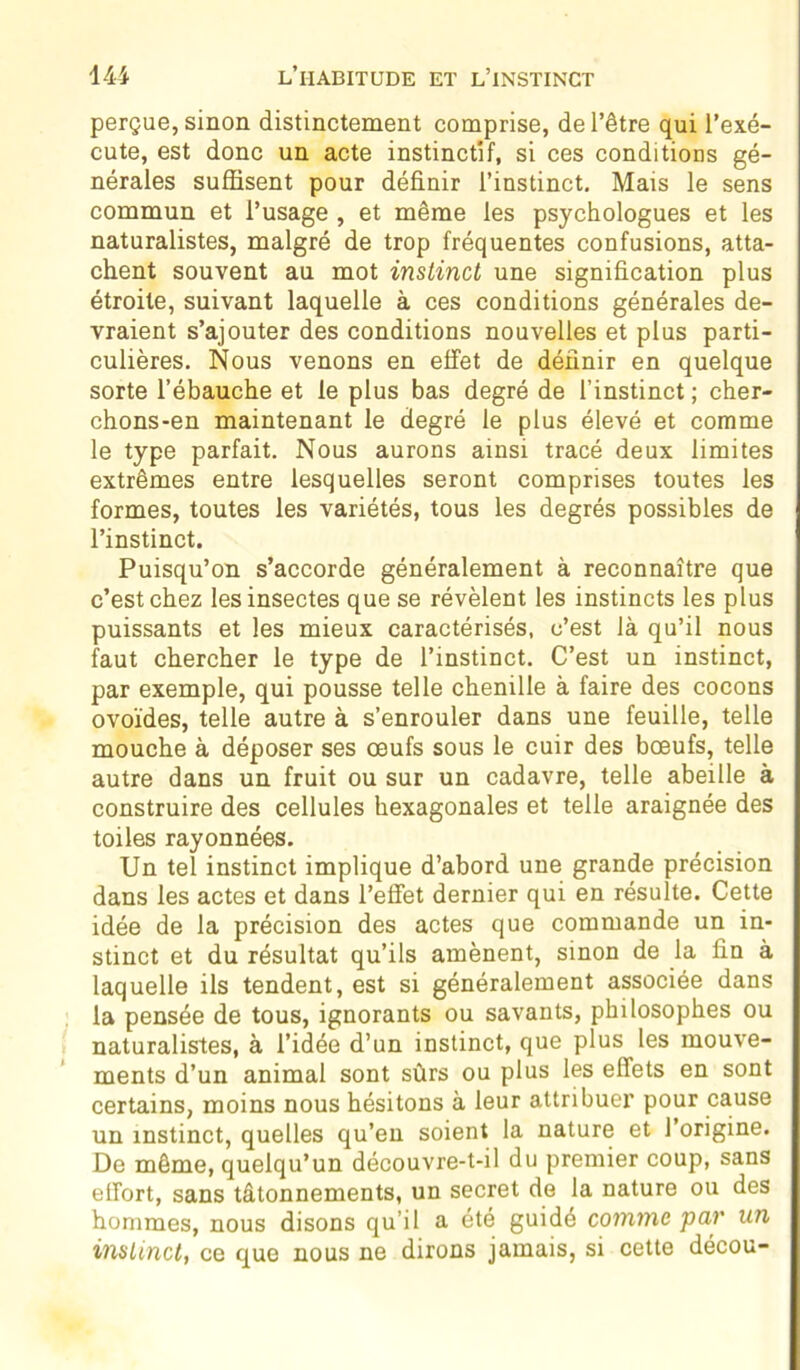 perçue, sinon distinctement comprise, de l’être qui l’exé- cute, est donc un acte instinctif, si ces conditions gé- nérales suffisent pour définir l’instinct. Mais le sens commun et l’usage , et même les psychologues et les naturalistes, malgré de trop fréquentes confusions, atta- chent souvent au mot instinct une signification plus étroite, suivant laquelle à ces conditions générales de- vraient s’ajouter des conditions nouvelles et plus parti- culières. Nous venons en effet de définir en quelque sorte l’ébauche et le plus bas degré de l’instinct; cher- chons-en maintenant le degré le plus élevé et comme le type parfait. Nous aurons ainsi tracé deux limites extrêmes entre lesquelles seront comprises toutes les formes, toutes les variétés, tous les degrés possibles de l’instinct. Puisqu’on s’accorde généralement à reconnaître que c’est chez les insectes que se révèlent les instincts les plus puissants et les mieux caractérisés, c’est là qu’il nous faut chercher le type de l’instinct. C’est un instinct, par exemple, qui pousse telle chenille à faire des cocons ovoïdes, telle autre à s’enrouler dans une feuille, telle mouche à déposer ses œufs sous le cuir des bœufs, telle autre dans un fruit ou sur un cadavre, telle abeille à construire des cellules hexagonales et telle araignée des toiles rayonnées. Un tel instinct implique d’abord une grande précision dans les actes et dans l’effet dernier qui en résulte. Cette idée de la précision des actes que commande un in- stinct et du résultat qu’ils amènent, sinon de la fin à laquelle ils tendent, est si généralement associée dans la pensée de tous, ignorants ou savants, philosophes ou naturalistes, à l’idée d’un instinct, que plus les mouve- ments d’un animal sont sûrs ou plus les effets en sont certains, moins nous hésitons à leur attribuer pour cause un instinct, quelles qu’en soient la nature et l’origine. De même, quelqu’un découvre-t-il du premier coup, sans effort, sans tâtonnements, un secret de la nature ou des hommes, nous disons qu’il a été guidé comme par un instinct, ce que nous ne dirons jamais, si cette décou-