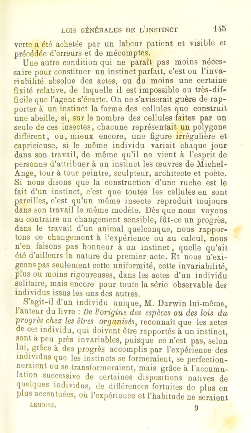 verte a été achetée par un labeur patient et visible et précédée d’erreurs et de mécomptes. Une autre condition qui ne paraît pas moins néces- saire pour constituer un instinct parfait, c’est ou l’inva- riabilité absolue des actes, ou du moins une certaine fixité relative, de laquelle il est impossible ou très-dif- ficile que l’agent s’écarte. On ne s’aviserait guère de rap- porter à un instinct la forme des cellules que construit une abeille, si, sur le nombre des cellules faites par un seule de ces insectes, chacune représentait un polygone différent, ou, mieux encore, une figure irrégulière et capricieuse, si le même individu variait chaque jour dans son travail, de même qu’il ne vient à l’esprit de personne d’attribuer à un instinct les oeuvres de Michel- Ange, tour à tour peintre, sculpteur, architecte et poète. Si nous disons que la construction d’une ruche est le fait d’un instinct, c’est que toutes les cellules en sont pareilles, c’est qu’un même insecte reproduit toujours dans son travail le même modèle. Dès que nous voyons au contraire un changement sensible, fût-ce un progrès, dans le travail d’un animal quelconque, nous rappor- tons ce changement à l’expérience ou au calcul, nous n’en faisons pas honneur à un instinct, quelle qu’ait été d’ailleurs la nature du premier acte. Et nous n’exi- geons pas seulement cette uniformité, cette invariabilité, plus ou moins rigoureuses, dans les actes d’un individu solitaire, mais encore pour toute la série observable de? individus issus les uns des autres. S agit-il d’un individu unique, M. Darwin lui-mêmo, l’auteur du livre : De l'origine des espèces ou des lois du progrès chez les êtres organisés, reconnaît que les actes de cet individu, qui doivent être rapportés à un instinct, sont à peu près invariables, puisque ce n’est pas, selon lui, grâce à des progrès accomplis par l’expérience des individus que les instincts se formeraient, se perfection- neraient ou se transformeraient, mais grâce à l’accumu- lation successive de certaines dispositions natives de quelques individus, de différences fortuites de plus en plus accentuées, où l’expérience et l’habitude ne seraient LEMOINE. O