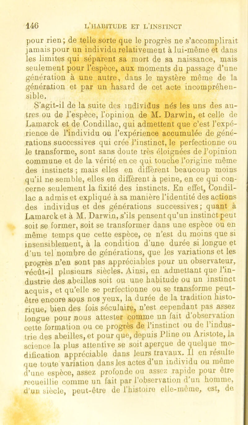 pour rien; de telle sorte que le progrès ne s’accomplirait jamais pour un individu relativement à lui-même et dans les limites qui séparent sa mort de sa naissance, mais seulement pour l’espèce, aux moments du passage d’une génération à une autre, dans le mystère même de la génération et par un hasard de cet acte incompréhen- sible. S’agit-il de la suite des individus nés les uns des au- tres ou de l’espèce, L’opinion de M. Darwin, et celle de Lamarck et de Condillac, qui admettent que c’est l’expé- rience de l’individu ou l’expérience accumulée de géné- rations successives qui crée l’instinct, le perfectionne ou le transforme, sont sans doute très éloignées de l’opinion commune et de la vérité en ce qui touche l’origine même des instincts ; mais elles eu diffèrent beaucoup moins qu’il ne semble, elles en diffèrent à peine, en ce qui con- cerne seulement la fixité des instincts. En effet, Condil- lac a admis et expliqué à sa manière l’identité des actions des individus et des générations successives ; quant à Lamarck et à M. Darwin, s’ils pensent qu’un instinct peut soit se former, soit se transformer dans une espèce ou en même temps que cette espèce, ce n’est du moins que si insensiblement, à la condition d’une durée si longue et d’un tel nombre de générations, que les variations et les progrès n’en sont pas appréciables pour un observateur, vécût-il plusieurs siècles. Ainsi, en admettant que l’in- dustrie des abeilles soit ou une habitude ou un instinct acquis, et qu’elle se perfectionne ou se transforme peut- être encore sous nos yeux, la durée de la tradition histo- rique, bien des fois séculaire, n’est cependant pas assez longue pour nous attester comme un fait d’observation cette formation ou ce progrès de l’instinct ou de l’indus- trie des abeilles, et pour que, depuis Pline ou Aristote, la science la plus attentive se soit aperçue de quelque mo- dification appréciable dans leurs trai aux. 11 en iésulte que toute variation dans les actes d un individu ou meme d’une espèce, assez profonde ou assez rapide pour être recueillie comme un fait par l’observation d’un homme, d’un siècle, peut-être de 1 histoire elle-même, est, de