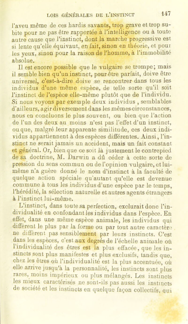 l’aveu même de ces hardis savants, trop grave et trop su- bite pour ne pas être rapportée à l’intelligence ou à toute autre cause que l’instinct, dont la marche progressive est si lente qu’elle équivaut, en fait, sinon en théorie, et pour les yeux, sinon pour la raison de l’homme, à l’immobilité absolue. Il est encore possible que le vulgaire se trompe; mais il semble bien qu’un instinct, pour être parfait, doive être universel, c’est-à-dire doive se rencontrer dans tous les individus d’une même espèce, de telle sorte qu’il soit l’instinct de l’espèce elle-même plutôt que de l’individu. Si nous voyons par exemple deux individus , semblables d’ailleurs, agir diversement dans les mêmes circonstances, nous en concluons le plus souvent, ou bien que l’action de l’un des deux au moins n’est pas l’effet d’un instinct, ou que, malgré leur apparente similitude, ces deux indi- vidus appartiennent à des espèces différentes. Ainsi, l’in- stinct ne serait jamais un accident, mais un fait constant et général. Or, bien que ce soit là justement le contrepied de sa doctrine, M. Darwin a dû cédex à cette sorte de pression du sens commun ou de l’opinion vulgaire, et lui- même n’a guère donné le nom d’instinct à la faculté de quelque action spéciale qu’autant qu’elle est devenue commune à tous les individus d’une espèce par le temps, l’hérédité, la sélection naturelle et autres agents étrangers à l’instinct lui-même. L’instinct, dans toute sa perfection, exclurait donc l’in- dividualité en confondant les individus dans l’espèce. En effet, dans une même espèce animale, les individus qui différent le plus par la forme ou par tout autre caractère ne diffèrent pas sensiblement par leurs instincts. C’est dans les espèces, c’est aux degrés de l’échelle animale où l’individualité des êtres est la plus effacée, que les in- stincts sont plus manifestes et plus exclusifs, tandis que, chez les êtres où l’individualité est la plus accentuée, où elle arrive jusqu'à la personnalité, les instincts sont plus rares, moins impérieux ou plus mélangés. Les instincts les mieux caractérisés ne sont-ils pas aussi les instincts de société et les instincts en quelque façon collectifs, qui