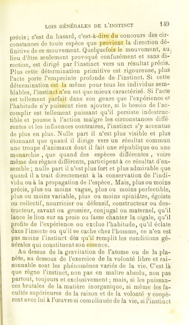 140 précis; c’est du hasard, c’est-à-dire du concours des cir- constances de toute espèce que provient la direction dé- finitive de ce mouvement. Quelquefois le mouvement, auj lieu d’être seulement provoqué confusément et sans di- rection, est dirigé par l’instinct vers un résultat précis. Plus cette détermination primitive est rigoureuse, plus l’acte porte l’empreinte profonde de l’instinct. Si cette détermination est la même pour tous les individus sem- blables, l’instinct n’en est que mieux caractérisé. Si l’acte est tellement parfait dans son genre que l’expérience et l’habitude n’y puissent rien ajouter, si le besoin de l’ac- complir est tellement puissant qu’il persiste indestruc- tible et pousse à l’action malgré les circonstances diffé- rentes et les influences contraires, l’instinct s’y accentue de plus en plus. Nulle part il n’est plus visible et plus étonnant que quand il dirige vers un résultat commun une troupe d’animaux dont il fait une république ou une monarchie , que quand des espèces différentes , voire même des règnes différents, participent à ce résultat d’en- semble ; nulle part il n’est plus fort et plus admirable que quand il a trait directement à la conservation de l’indi- vidu ou à la propagation de l’espèce. Mais, plus ou moins précis, plus ou moins vague, plus ou moins perfectible, plus ou moins variable, pius ou moins opiniâtre, égoïste ou collectif, nourricier ou défensif, constructeur ou des- tructeur, savant ou grossier, conjugal ou maternel, qu’il lance le lion sur sa proie ou fasse chanter la cigale, qu’il profite de l’expérience ou exclue l’habitude, qu’il éclate dans l’insecte ou qu’il se cache chez l’homme, ce n’en est pas moins l’instinct dès qu’il remplit les conditions gé- nérales qui constituent son essence. Au dessus de la gravitation de l’atome ou de la pla- nète, au dessous de l’exercice de la volonté libre et rai- sonnable sont les phénomènes variés de la vie. C’est là que règne l’instinct, non pas en maître absolu, non pas partout, toujours et exclusivement ; mais, si les puissan- ces brutales de la matière inorganique, si môme les fa- cultés supérieures de la raison et de la volonté y coopè- rent avec lui à l’œuvre si comuliauée de la vie, si l’instinct