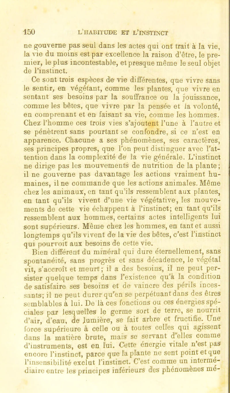 ne gouverne pas seul dans les actes qui ont trait à la vie, la vie du moins est par excellence la raison d’être, le pre- mier, le plus incontestable, et presque même le seul objet de l’instinct. Ce sont trois espèces de1 vie différentes, que vivre sans le sentir, en végétant, comme les plantes, que vivre en sentant ses besoins par la souffrance ou la jouissance, comme les bêtes, que vivre par la pensée et la volonté, en comprenant et en faisant sa vie, comme les hommes. Chez l’homme ces trois vies s’ajoutent l’une à l’autre et se pénètrent sans pourtant se confondre, si ce n’est en apparence. Chacune a ses phénomènes, ses caractères, ses principes propres, que l’on peut distinguer avec l’at- tention dans la complexité de la vie générale. L’instinct ne dirige pas les mouvements de nutrition de la plante; il ne gouverne pas davantage les actions vraiment hu- maines, il ne commande que les actions animales. Même chez les animaux, en tant qu’ils ressemblent aux plantes, en tant qu’ils vivent d’une vie végétative, les mouve- ments de cette vie échappent à l’instinct; en tant qu’ils ressemblent aux hommes, certains actes intelligents lui sont supérieurs. Même chez les hommes, en tant et aussi longtemps qu’ils vivent de la vie des bêtes, c’est l’instinct qui pourvoit aux besoins de cette vie. Bien différent du minéral qui dure éternellement, sans spontanéité, sans progrès et sans décadence, le végétal vit, s’accroît et meurt ; il a des besoins, il ne peut per- sister quelque temps dans l’existence qu’à la condition de satisfaire ses besoins et de vaincre des périls inces- sants; il ne peut durer qu'en se perpétuant dans des êtres semblables à lui. De là ces fonctions ou ces energies spé- ciales par lesquelles le germe sort de terre, se nourrit d’air, d’eau, de lumière, se fait arbre et fructifie. Une force supérieure à celle ou à toutes celles qui agissent dans la matière brute, mais se servant d’elles comme d’instruments, est en lui. Cette énergie vitale n est pas encore l’instinct, parce que la plante ne sent point et que l’insensibilité exclut l’instinct. C’est comme un intermé- diaire entre les principes inférieurs des phénomènes mé-