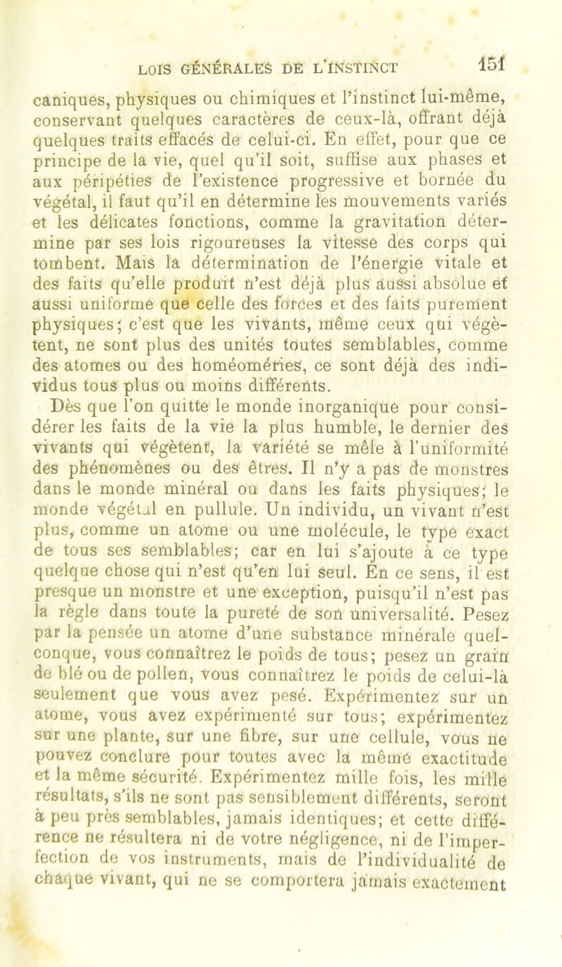 eaniques, physiques ou chimiques et l’instinct lui-même, conservant quelques caractères de ceux-là, offrant déjà quelques traits effacés de celui-ci. En effet, pour que ce principe de la vie, quel qu’il soit, suffise aux phases et aux péripéties de l’existence progressive et bornée du végétal, il faut qu’il en détermine les mouvements variés et les délicates fonctions, comme la gravitation déter- mine par ses lois rigoureuses la vitesse des corps qui tombent. Mais la détermination de l’énergie vitale et des faits qu’elle produit n’est déjà plus aussi absolue et aussi uniforme que celle des forces et des faits purement physiques; c’est que les vivants, même ceux qui végè- tent, ne sont plus des unités toutes semblables, comme des atomes ou des homéoméries, ce sont déjà des indi- vidus tous plus ou moins différents. Dès que l’on quitte le monde inorganique pour consi- dérer les faits de la vie la plus humble, le dernier des vivants qui végètent, la variété se mêle à l’uniformité des phénomènes ou des êtres. Il n’y a pas de monstres dans le monde minéral ou dans les faits physiques; le monde végétal en pullule. Un individu, un vivant n’est plus, comme un atome ou une molécule, le type exact de tous ses semblables; car en lui s’ajoute à ce type quelque chose qui n’est qu’en lui seul. En ce sens, il est presque un monstre et une exception, puisqu’il n’est pas îa règle dans toute la pureté de son universalité. Pesez par la pensée un atome d’une substance minérale quel- conque, vous connaîtrez le poids de tous; pesez un grain de blé ou de pollen, vous connaîtrez le poids de celui-là seulement que vous avez pesé. Expérimentez sur un atome, vous avez expérimenté sur tous; expérimentez sur une plante, sur une fibre, sur une cellule, vous ne pouvez conclure pour toutes avec la même exactitude et la même sécurité. Expérimentez mille fois, les mille résultats, s'ils ne sont pas sensiblement différents, seront à peu près semblables, jamais identiques; et cette diffé- rence ne résultera ni de votre négligence, ni de l’imper- fection de vos instruments, mais de l’individualité de chaque vivant, qui ne se comportera jamais exactement