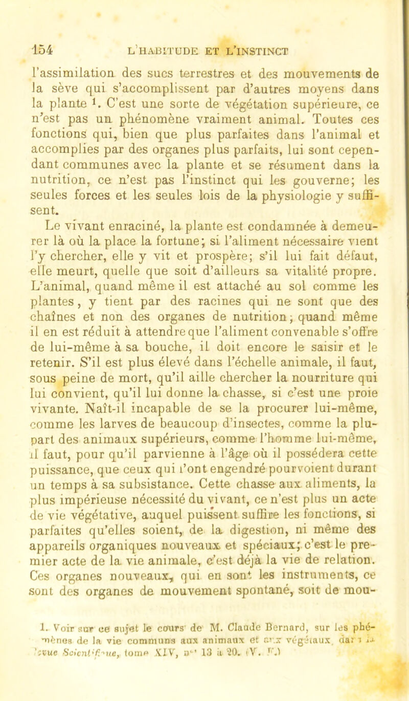 l’assimilation des sucs terrestres et des mouvements de la sève qui s’accomplissent par d’autres moyens dans la plante L C’est une sorte de végétation supérieure, ce n’est pas un phénomène vraiment animal. Toutes ces fonctions qui, bien que plus parfaites dans l’animal et accomplies par des organes plus parfaits, lui sont cepen- dant communes avec la plante et se résument dans la nutrition, ce n’est pas l’instinct qui les gouverne; les seules forces et les seules lois de la physiologie y suffi- sent. Le vivant enraciné, la plante est condamnée à demeu- rer là où la place la fortune; si l’aliment nécessaire vient l’y chercher, elle y vit et prospère; s’il lui fait défaut, elle meurt, quelle que soit d’ailleurs sa vitalité propre. L’animal, quand même il est attaché au sol comme les plantes, y tient par des racines qui ne sont que des chaînes et non des organes de nutrition; quand même il en est réduit à attendre que l’aliment convenable s’ofl're de lui-même à sa bouche, il doit encore le saisir et le retenir. S’il est plus élevé dans l’échelle animale, il faut, sous peine de mort, qu’il aille chercher la nourriture qui lui convient, qu’il lui donne la chasse, si c’est une proie vivante. Naît-il incapable de se la procurer lui-même, comme les larves de beaucoup d’insectes, comme la plu- part des animaux supérieurs, comme l’homme lui-même, il faut, pour qu’il parvienne à l’âge où il possédera cette puissance, que ceux qui l’ont engendré pourvoient durant un temps à sa subsistance. Cette chasse aux. aliments, la plus impérieuse nécessité du vivant, ce n’est plus un acte de vie végétative, auquel puissent suffire les fonctions, si parfaites qu’elles soient, de la digestion, ni même des appareils organiques nouveaux et spéciaux; c’est le pre- mier acte de la vie animale, c’est déjà la vie de relation. Ces organes nouveaux, qui en sont, les instruments, ce sont des organes de mouvement spontané, soit de mou- I. Voir sur ce sujet le cours' de M. Claude Bernard, sur les phé- mènes de la vie communs aux animaux et c.v.x végétaux, dan iJ- Scient.'finie, Ioiiip XIV, a1-’ 13 a 20. iV. r'.t