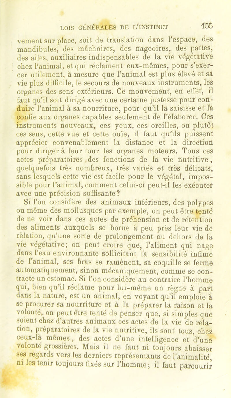 vement sur place, soit de translation dans l’espace, des mandibules, des mâchoires, des nageoires, des pattes, des ailes, auxiliaires indispensables de la vie végétative chez l’animal, et qui réclament eux-mêmes, pour s’exer- cer utilement, à mesure que l’animal est plus élevé et sâ vie plus difficile, le secours de nouveaux instruments, les organes des sens extérieurs. Ce mouvement, en effet, il faut qu’il soit dirigé avec une certaine justesse pour con- duire l’animal à sa nourriture, pour qu’il la saisisse et la confie aux organes capables seulement de l’élaborer. Ces instruments nouveaux, ces yeux, ces oreilles, ou plutôt ces sens, cette vue et cette ouïe, il faut qu’ils puissent apprécier convenablement la distance et la direction pour diriger à leur tour les organes moteurs. Tous ces actes préparatoires des fonctions de la vie nutritive, quelquefois très nombreux, très variés et très délicats, sans lesquels cette vie est facile pour le végétal, impos- sible pour l’animal, comment celui-ci peut-il les exécuter avec une précision suffisante? Si l’on considère des animaux inférieurs, des polypeâ ou même des mollusques par exemple, on peut être tenté de ne voir dans ces actes de préhension et de rétention des aliments auxquels se borne à peu près leur vie de relation, qu’une sorte de prolongement au dehors de la vie végétative; on peut croire que, l’aliment qui nage dans l’eau environnante sollicitant la sensibilité infime de l’animal, ses bras se ramènent, sa coquille se ferme automatiquement, sinon mécaniquement, comme se con- tracte un estomac. Si l’on considère au contraire l’homme qui, bien qu’il réclame pour lui-même un règne à part dans la nature, est un animal, en voyant qu’il emploie à se procurer sa nourriture et à la préparer la raison et la volonté, on peut être tenté de penser que, si simples que soient chez d’autres animaux ces actes de la vie de rela- tion, préparatoires de la vie nutritive, ils sont tous, chez ceux-là mêmes, des actes d’une intelligence et d’une volonté grossières. Mais il ne faut ni toujours abaisser ses regards vers les derniers représentants de l’animalité, m les tenir toujours fixés sur l’homme; il faut parcourir