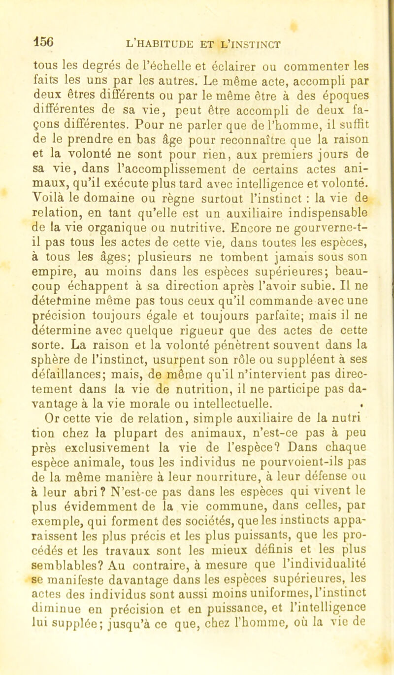 tous les degrés de l’échelle et éclairer ou commenter les faits les uns par les autres. Le même acte, accompli par deux êtres différents ou par le même être à des époques différentes de sa vie, peut être accompli de deux fa- çons différentes. Pour ne parler que de l’homme, il suffit de le prendre en bas âge pour reconnaître que la raison et la volonté ne sont pour rien, aux premiers jours de sa vie, dans l’accomplissement de certains actes ani- maux, qu’il exécute plus tard avec intelligence et volonté. Voilà le domaine ou règne surtout l’instinct : la vie de relation, en tant qu’elle est un auxiliaire indispensable de la vie organique ou nutritive. Encore ne gourverne-t- il pas tous les actes de cette vie, dans toutes les espèces, à tous les âges; plusieurs ne tombent jamais sous son empire, au moins dans les espèces supérieures; beau- coup échappent à sa direction après l’avoir subie. Il ne détermine même pas tous ceux qu’il commande avec une précision toujours égale et toujours parfaite; mais il ne détermine avec quelque rigueur que des actes de cette sorte. La raison et la volonté pénètrent souvent dans la sphère de l’instinct, usurpent son rôle ou suppléent à ses défaillances; mais, de même qu’il n’intervient pas direc- tement dans la vie de nutrition, il ne participe pas da- vantage à la vie morale ou intellectuelle. Or cette vie de relation, simple auxiliaire de la nutri tion chez la plupart des animaux, n’est-ce pas à peu près exclusivement la vie de l’espèce? Dans chaque espèce animale, tous les individus ne pourvoient-ils pas de la même manière à leur nourriture, à leur défense ou à leur abri? N’est-ce pas dans les espèces qui vivent le plus évidemment de la vie commune, dans celles, par exemple, qui forment des sociétés, que les instincts appa- raissent les plus précis et les plus puissants, que les pro- cédés et les travaux sont les mieux définis et les plus semblables? Au contraire, à mesure que l’individualité se manifeste davantage dans les espèces supérieures, les actes des individus sont aussi moins uniformes, l’instinct diminue en précision et en puissance, et l’intelligence lui supplée; jusqu’à ce que, chez l’homme, où la vie de