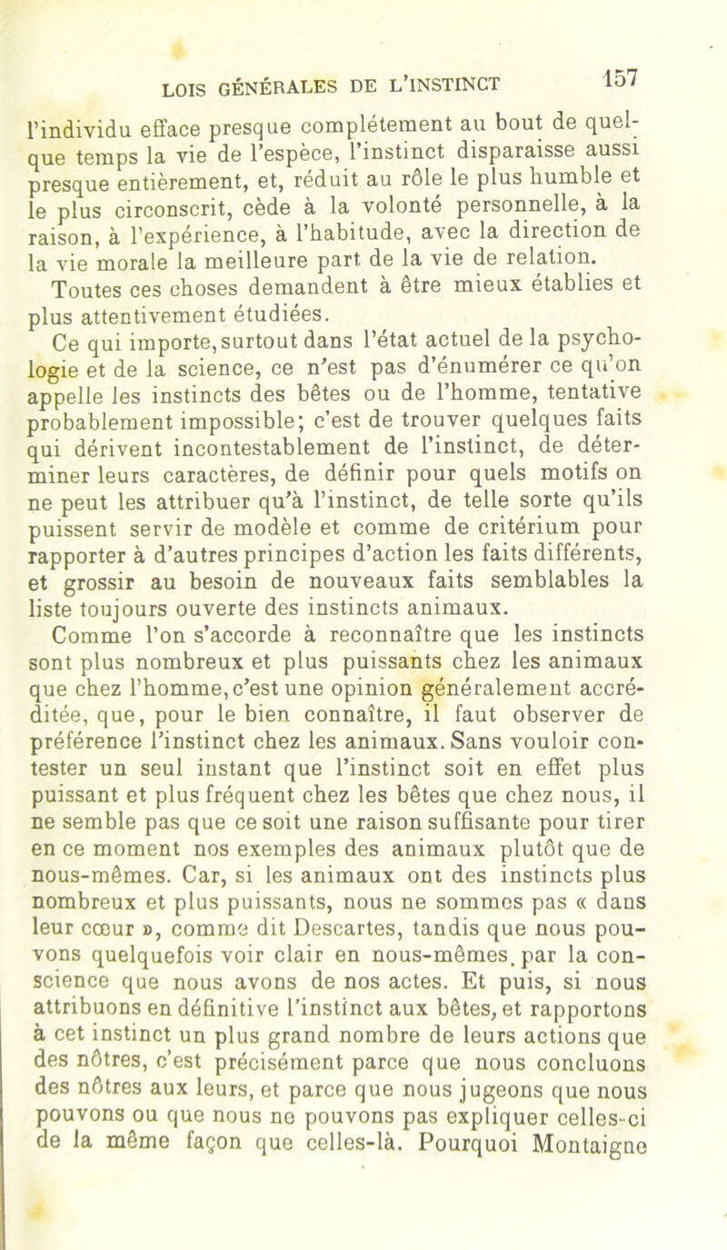 l’individu efface presque complètement au bout de quel- que temps la vie de l’espèce, 1 instinct disparaisse aussi presque entièrement, et, réduit au rôle le plus humble et le plus circonscrit, cède à la volonté personnelle, à la raison, à l’expérience, à l’habitude, avec la direction de la vie morale la meilleure part, de la vie de relation. Toutes ces choses demandent à être mieux établies et plus attentivement étudiées. Ce qui importe, surtout dans l’état actuel de la psycho- logie et de la science, ce n'est pas d’énumérer ce qu’on appelle les instincts des bêtes ou de l’homme, tentative probablement impossible; c’est de trouver quelques faits qui dérivent incontestablement de l’instinct, de déter- miner leurs caractères, de définir pour quels motifs on ne peut les attribuer qu’à l’instinct, de telle sorte qu’ils puissent servir de modèle et comme de critérium pour rapporter à d’autres principes d’action les faits différents, et grossir au besoin de nouveaux faits semblables la liste toujours ouverte des instincts animaux. Comme l’on s’accorde à reconnaître que les instincts sont plus nombreux et plus puissants chez les animaux que chez l’homme,c’est une opinion généralement accré- ditée, que, pour le bien connaître, il faut observer de préférence l’instinct chez les animaux. Sans vouloir con- tester un seul instant que l’instinct soit en effet plus puissant et plus fréquent chez les bêtes que chez nous, il ne semble pas que ce soit une raison suffisante pour tirer en ce moment nos exemples des animaux plutôt que de nous-mêmes. Car, si les animaux ont des instincts plus nombreux et plus puissants, nous ne sommes pas « dans leur coeur », comme dit Descartes, tandis que nous pou- vons quelquefois voir clair en nous-mêmes, par la con- science que nous avons de nos actes. Et puis, si nous attribuons en définitive l’instinct aux bêtes, et rapportons à cet instinct un plus grand nombre de leurs actions que des nôtres, c’est précisément parce que nous concluons des nôtres aux leurs, et parce que nous jugeons que nous pouvons ou que nous ne pouvons pas expliquer celles-ci de la même façon que celles-là. Pourquoi Montaigne