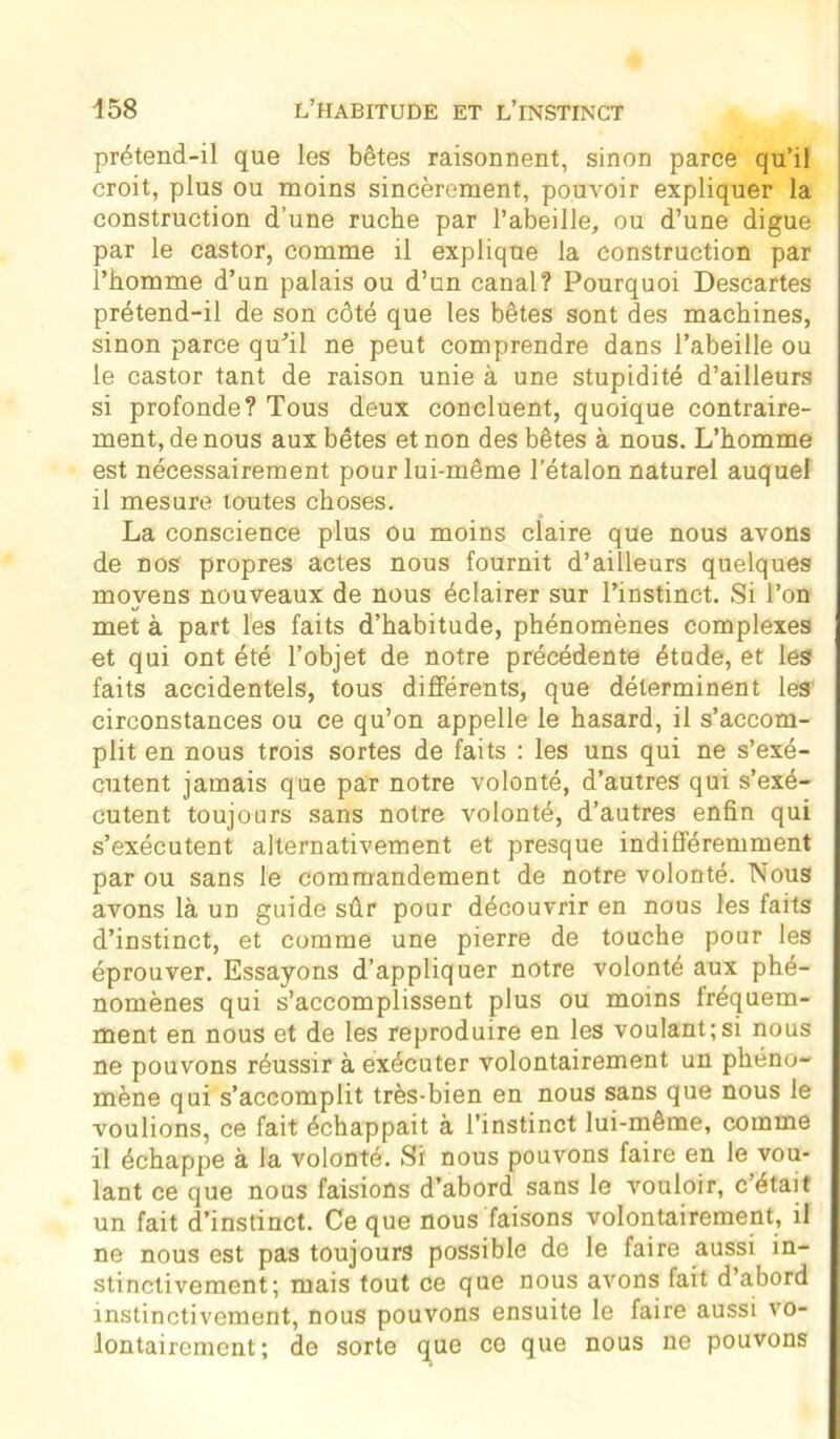 prétend-il que les bêtes raisonnent, sinon parce qu’il croit, plus ou moins sincèrement, pouvoir expliquer la construction d’une ruche par l’abeille, ou d’une digue par le castor, comme il explique la construction par l’homme d’un palais ou d’un canal? Pourquoi Descartes prétend-il de son côté que les bêtes sont des machines, sinon parce qu’il ne peut comprendre dans l’abeille ou le castor tant de raison unie à une stupidité d’ailleurs si profonde? Tous deux concluent, quoique contraire- ment, de nous aux bêtes et non des bêtes à nous. L’homme est nécessairement pour lui-même l'étalon naturel auquel il mesure toutes choses. La conscience plus ou moins claire que nous avons de nos propres actes nous fournit d’ailleurs quelques moyens nouveaux de nous éclairer sur l’instinct. Si l’on met à part les faits d’habitude, phénomènes complexes et qui ont été l’objet de notre précédente étude, et les faits accidentels, tous différents, que déterminent les circonstances ou ce qu’on appelle le hasard, il s’accom- plit en nous trois sortes de faits : les uns qui ne s’exé- cutent jamais que par notre volonté, d’autres qui s’exé- cutent toujours sans notre volonté, d’autres enfin qui s’exécutent alternativement et presque indifféremment par ou sans le commandement de notre volonté. Nous avons là un guide sûr pour découvrir en nous les faits d’instinct, et comme une pierre de touche pour les éprouver. Essayons d’appliquer notre volonté aux phé- nomènes qui s’accomplissent plus ou moins fréquem- ment en nous et de les reproduire en les voulant;si nous ne pouvons réussir à exécuter volontairement un phéno- mène qui s’accomplit très-bien en nous sans que nous le voulions, ce fait échappait à l’instinct lui-même, comme il échappe à la volonté. St nous pouvons faire en le vou- lant ce que nous faisions d’abord sans le vouloir, c’était un fait d’instinct. Ce que nous faisons volontairement, il ne nous est pas toujours possible de le faire aussi in- stinctivement; mais tout ce que nous avons fait d’abord instinctivement, nous pouvons ensuite le faire aussi vo- lontairement; de sorte que ce que nous ne pouvons