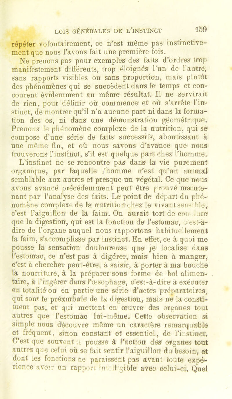 répéter volontairement, ce n’est même pas instinctive- ment que nous l’avons fait une première fois. Ne prenons pas pour exemples des faits d’ordres trop manifestement différents, trop éloignés l’un de l’autre, sans rapports visibles ou sans proportion, mais plutôt des phénomènes qui se succèdent dans le temps et con- courent évidemment au même résultat. Il ne servirait de rien, pour définir où commence et où s’arrête l’in- stinct, de montrer qu’il n’a aucune part ni dans la forma- tion des os, ni dans une démonstration géométrique. Prenons le phénomène complexe de la nutrition, qui se compose d’une série de faits successifs, aboutissant à une même fin, et où nous savons d’avance que nous trouverons l’instinct, s’il est quelque part chez l’homme. L’instinct ne se rencontre pas dans la vie purement organique, par laquelle x’homme n’est qu’un animal semblable aux autres et presque un végétal. Ce que nous avons avancé précédemment peut être prouvé mainte- nant par l’analyse des faits. Le point de départ du phé- nomène complexe de l'a nutrition chez le vivant sensible, c’est l’aiguillon de la faim. On aurait tort de cou litre que la digestion, qui est la fonction de l’estomac, c’est-à- dire de l’organe auquel nous rapportons habituellement la faim, s'accomplisse par instinct. En effet, ce à quoi me pousse la sensation douloureuse que je localise dans l’estomac, ce n’est pas à digérer, mais bien à manger, c’est à chercher peut-être, à saisir, à porter à ma bouche la nourriture, à la préparer sous forme de bol alimen- taire, à l’ingérer dans l’œsophage, c’est-à-dire à exécuter en totalité ou en partie une série d'actes préparatoires, qui sorn le préambule de la digestion, mais ne la consti- tuent pas, et qui mettent en œuvre des organes tout autres que l’estomac lui-même. Cette observation si simple nous découvre même un caractère remarquable et fréquent, sinon constant et essentiel, de l’instinct. C’est que souvent A pousse à l’action des organes tout autres que celui où se fait sentir l’aiguillon du besoin, et dont les fonctions ne paraissent pas avant toute expé- rience avoir un rapport intelligible avec celui-cii. Quel