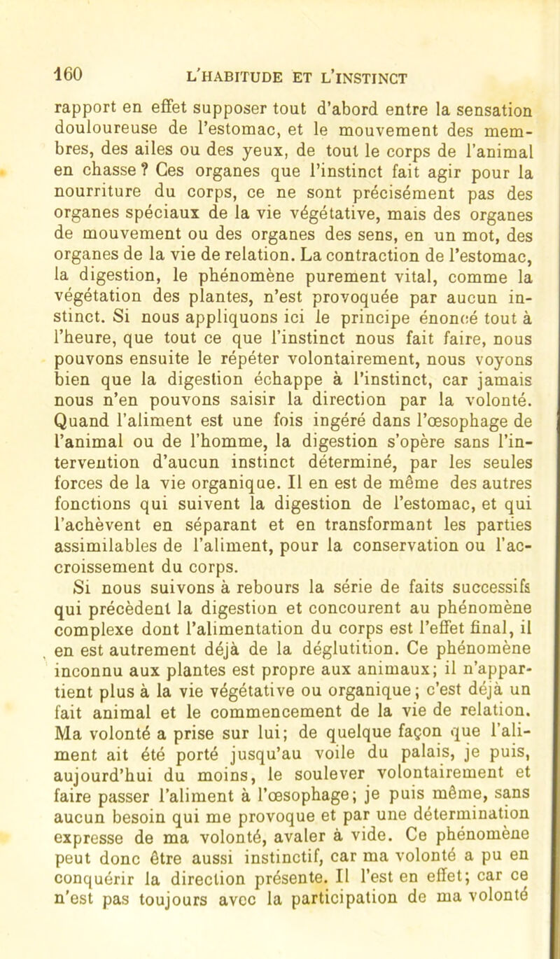 rapport en effet supposer tout d’abord entre la sensation douloureuse de l’estomac, et le mouvement des mem- bres, des ailes ou des yeux, de tout le corps de l’animal en chasse ? Ces organes que l’instinct fait agir pour la nourriture du corps, ce ne sont précisément pas des organes spéciaux de la vie végétative, mais des organes de mouvement ou des organes des sens, en un mot, des organes de la vie de relation. La contraction de l’estomac, la digestion, le phénomène purement vital, comme la végétation des plantes, n’est provoquée par aucun in- stinct. Si nous appliquons ici le principe énoncé tout à l’heure, que tout ce que l’instinct nous fait faire, nous pouvons ensuite le répéter volontairement, nous voyons bien que la digestion échappe à l’instinct, car jamais nous n’en pouvons saisir la direction par la volonté. Quand l’aliment est une fois ingéré dans l’œsophage de l’animal ou de l’homme, la digestion s’opère sans l’in- tervention d’aucun instinct déterminé, par les seules forces de la vie organique. Il en est de même des autres fonctions qui suivent la digestion de l’estomac, et qui l’achèvent en séparant et en transformant les parties assimilables de l’aliment, pour la conservation ou l’ac- croissement du corps. Si nous suivons à rebours la série de faits successifs qui précèdent la digestion et concourent au phénomène complexe dont l’alimentation du corps est l’effet final, il en est autrement déjà de la déglutition. Ce phénomène inconnu aux plantes est propre aux animaux; il n’appar- tient plus à la vie végétative ou organique; c’est déjà un fait animal et le commencement de la vie de relation. Ma volonté a prise sur lui; de quelque façon que l’ali- ment ait été porté jusqu’au voile du palais, je puis, aujourd’hui du moins, le soulever volontairement et faire passer l’aliment à l’œsophage; je puis même, sans aucun besoin qui me provoque et par une détermination expresse de ma volonté, avaler à vide. Ce phénomène peut donc être aussi instinctif, car ma volonté a pu en conquérir la direction présente. Il l’est en effet; car ce n'est pas toujours avec la participation de ma volonté