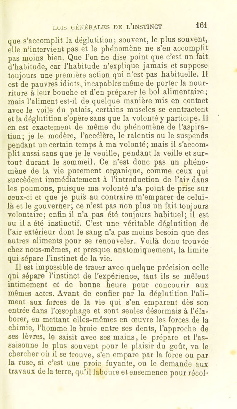 que s’accomplit la déglutition; souvent, le plus souvent, elle n’intervient pas et le phénomène ne s’en accomplit pas moins bien. Que l’on ne dise point que c’est un fait d'habitude, car l’habitude n’explique jamais et suppose toujours une première action qui n'est pas habituelle. Il est de pauvres idiots, incapables même de porter la nour- riture à leur bouche et d’en préparer le bol alimentaire; mais l’aliment est-il de quelque manière mis en contact avec le voile du palais, certains muscles se contractent et la déglutition s’opère sans que la volonté y participe. Il en est exactement de même du phénomène de l’aspira- tion; je le modère, l’accélère, le ralentis ou le suspends pendant un certain temps à ma volonté; mais il s’accom- plit aussi sans que je le veuille, pendant la veille et sur- tout durant le sommeil. Ce n’est donc pas un phéno- mène de la vie purement organique, comme ceux qui succèdent immédiatement à l’introduction de l’air dans les poumons, puisque ma volonté n’a point de prise sur ceux-ci et que je puis au contraire m’emparer de celui- là et le gouverner; ce n’est pas non plus un fait toujours volontaire; enfin il n’a pas été toujours habituel; il est ou il a été instinctif. C’est une véritable déglutition de l’air extérieur dont le sang n’a pas moins besoin que des autres aliments pour se renouveler. Voilà donc trouvée chez nous-mêmes, et presque anatomiquement, la limite qui sépare l’instinct de la vie. Il est impossible de tracer avec quelque précision celle qui sépare l’instinct de l’expérience, tant ils se mêlent intimement et de bonne heure pour concourir aux mêmes actes. Avant de confier par la déglutition l’ali- ment aux forces de la vie qui s’en emparent dès son entrée dans l’oesophage et sont seules désormais à l’éla- borer, en mettant elles-mêmes en œuvre les forces de la chimie, l’homme le broie entre ses dents, l’approche de ses lèvres, le saisit avec ses mains, le prépare et l’as- saisonne le plus souvent pour le plaisir du goût, va le chercher où il se trouve, s’en empare par la force ou par la ruse, si c’est une proie fuyante, ou le demande aux travaux de la terre, qu’il laboure et ensemence pour récol-