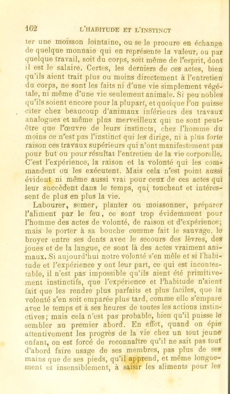 ter une moisson lointaine, ou se le procure en échange de quelque monnaie qui en représente la valeur, ou par quelque travail, soit du corps, soit même de l'esprit, dont il est le salaire. Certes, les derniers de ces actes, bien qu’ils aient trait plus ou moins directement à l’entretien du corps, ne sont les faits ni d’une vie simplement végé- tale, ni même d’une vie seulement animale. Si peu nobles qu’ils soient encore pour la plupart, et quoique l’on puisse citer chez beaucoup d’animaux inférieurs des travaux analogues et même plus merveilleux qui ne sont peut- être que l’œuvre de leurs instincts, chez l’homme du moins ce n’est pas l’instinct qui les dirige, ni à plus forte raison ces travaux supérieurs qui n’ont manifestement pas pour but ou pour résultat l’entretien de la vie corporelle. C’est l’expérience, la raison et la volonté qui les com- mandent oü les exécutent. Mais cela n'est point aussi évident ni même aussi vrai pour ceux de ces actes qui leur succèdent dans le temps, qui touchent et intéres- sent de plus en plus la vie. Labourer, semer, planter ou moissonner, préparer l’aliment par le feu, ce sont trop évidemment pour l’homme des actes de volonté, de raison et d’expérience; mais le porter à sa bouche comme fait le sauvage, le broyer entre ses dents avec le secours des lèvres, des joues et de la langue, ce sont là des actes vraiment ani- maux. Si aujourd’hui notre volonté s’en mêle et si l’habi- tude et l’expérience y ont leur part, ce qui est incontes- table, il n’est pas impossible qu’ils aient été primitive- ment instinctifs, que l’expérience et l’habitude n’aient fait que les rendre plus parfaits et plus faciles, que la volonté s’en soit emparée plus tard, comme elle s’empare avec le temps et à ses heures de toutes les actions instin- ctives; mais cela n’est pas probable, bien qu’il puisse le sembler au premier abord. En effet, quand on épie attentivement les progrès de la vie chez un tout jeune enfant, on est forcé de reconnaître qu’il ne sait pas tout d’abord faire usage de ses membres, pas plus de ses mains que de ses pieds, qu’il apprend, et même longue- ment et insensiblement, à saisir les aliments pour les