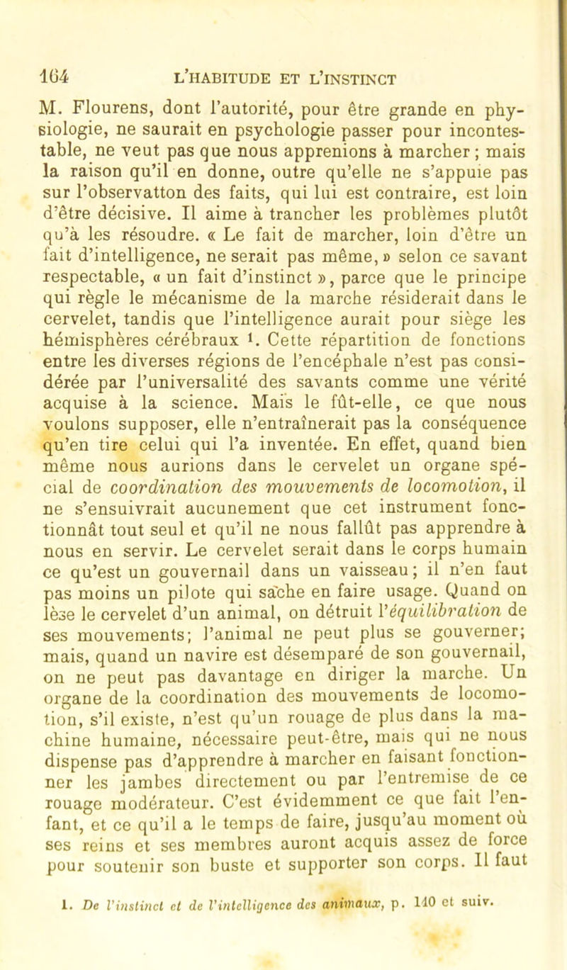 M. Flourens, dont l’autorité, pour être grande en phy- siologie, ne saurait en psychologie passer pour incontes- table, ne veut pas que nous apprenions à marcher ; mais la raison qu’il en donne, outre qu’elle ne s’appuie pas sur l’observatton des faits, qui lui est contraire, est loin d’être décisive. Il aime à trancher les problèmes plutôt qu’à les résoudre. « Le fait de marcher, loin d’être un fait d’intelligence, ne serait pas même, » selon ce savant respectable, « un fait d’instinct », parce que le principe qui règle le mécanisme de la marche résiderait dans le cervelet, tandis que l’intelligence aurait pour siège les hémisphères cérébraux L Cette répartition de fonctions entre les diverses régions de l’encéphale n’est pas consi- dérée par l’universalité des savants comme une vérité acquise à la science. Mais le fût-elle, ce que nous voulons supposer, elle n’entraînerait pas la conséquence qu’en tire celui qui l’a inventée. En effet, quand bien même nous aurions dans le cervelet un organe spé- cial de coordination des mouvements de locomotion, il ne s’ensuivrait aucunement que cet instrument fonc- tionnât tout seul et qu’il ne nous fallût pas apprendre à nous en servir. Le cervelet serait dans le corps humain ce qu’est un gouvernail dans un vaisseau; il n’en faut pas moins un pilote qui sache en faire usage. Quand on lèse le cervelet d’un animal, on détruit Y équilibration de ses mouvements; l’animal ne peut plus se gouverner; mais, quand un navire est désemparé de son gouvernail, on ne peut pas davantage en diriger la marche. Un organe de la coordination des mouvements de locomo- tion, s’il existe, n’est qu’un rouage de plus dans la ma- chine humaine, nécessaire peut-être, mais qui ne nous dispense pas d’apprendre à marcher en faisant fonction- ner les jambes directement ou par l’entremise de ce rouage modérateur. C’est évidemment ce que fait 1 en- fant, et ce qu’il a le temps de faire, jusqu’au moment où ses reins et ses membres auront acquis assez de force pour soutenir son buste et supporter son corps. Il faut 1. De l’instinct et de l’intelligence des animaux, p. 140 et suiv.