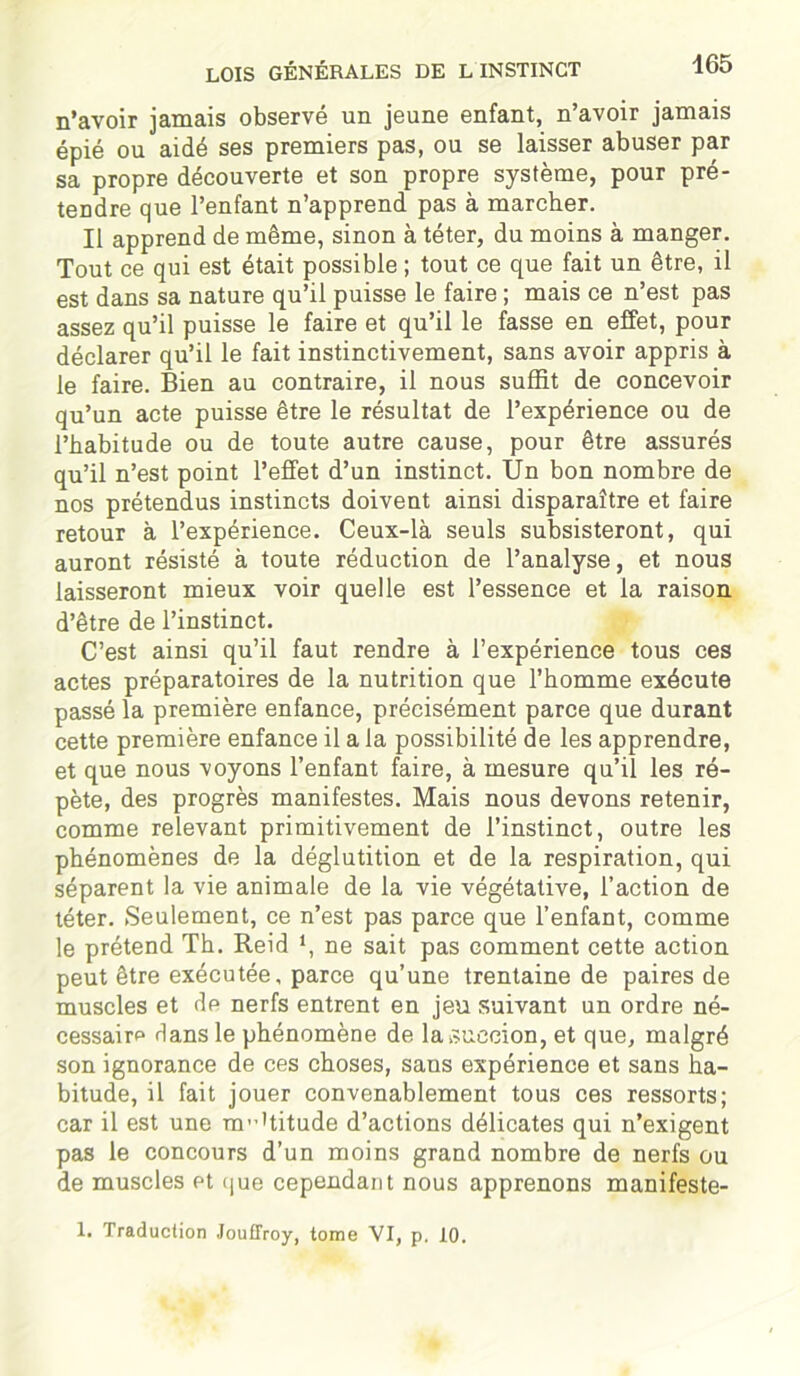 n’avoir jamais observé un jeune enfant, n’avoir jamais épié ou aidé ses premiers pas, ou se laisser abuser par sa propre découverte et son propre système, pour pré- tendre que l’enfant n’apprend pas à marcher. Il apprend de même, sinon à téter, du moins à manger. Tout ce qui est était possible ; tout ce que fait un être, il est dans sa nature qu’il puisse le faire ; mais ce n’est pas assez qu’il puisse le faire et qu’il le fasse en effet, pour déclarer qu’il le fait instinctivement, sans avoir appris à le faire. Bien au contraire, il nous suffit de concevoir qu’un acte puisse être le résultat de l’expérience ou de l’habitude ou de toute autre cause, pour être assurés qu’il n’est point l’effet d’un instinct. Un bon nombre de nos prétendus instincts doivent ainsi disparaître et faire retour à l’expérience. Ceux-là seuls subsisteront, qui auront résisté à toute réduction de l’analyse, et nous laisseront mieux voir quelle est l’essence et la raison d’être de l’instinct. C’est ainsi qu’il faut rendre à l’expérience tous ces actes préparatoires de la nutrition que l’homme exécute passé la première enfance, précisément parce que durant cette première enfance il a la possibilité de les apprendre, et que nous voyons l’enfant faire, à mesure qu’il les ré- pète, des progrès manifestes. Mais nous devons retenir, comme relevant primitivement de l’instinct, outre les phénomènes de la déglutition et de la respiration, qui séparent la vie animale de la vie végétative, l’action de téter. Seulement, ce n’est pas parce que l’enfant, comme le prétend Th. Reid *, ne sait pas comment cette action peut être exécutée, parce qu’une trentaine de paires de muscles et de nerfs entrent en jeu suivant un ordre né- cessaire Hans le phénomène de la succion, et que, malgré son ignorance de ces choses, sans expérience et sans ha- bitude, il fait jouer convenablement tous ces ressorts; car il est une m’-Uitude d’actions délicates qui n’exigent pas le concours d’un moins grand nombre de nerfs ou de muscles et que cependant nous apprenons manifeste- 1. Traduction Jouffroy, tome VI, p. 10.