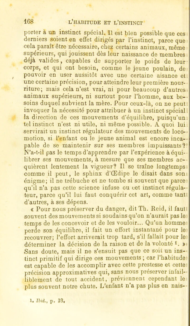 porter à un instinct spécial. Il est bien possible que ces derniers soient en effet dirigés par l’instinct, parce que cela paraît être nécessaire, chez certains animaux, même supérieurs, qui jouissent dès leur naissance de membres déjà valides , capables de supporter le poids de leur corps, et qui ont besoin, comme le jeune poulain, de pouvoir en user aussitôt avec une certaine aisance et: une certaine précision, pour atteindre leur première nour- riture; mais cela n’est vrai, ni pour beaucoup d’autres- animaux supérieurs, ni surtout pour l’homme, aux be- soins duquel subvient la mère. Pour ceux-là, on ne peut invoquer la nécessité pour attribuer à un instinct spécial la direction de ces mouvements d'équilibre, puisqu’un tel instinct n’est ni utile, ni même possible. A quoi lui servirait un instinct régulateur des mouvements de loco- motion, si l’enfant ou le jeune animal est encore inca- pable de se maintenir sur ses membres impuissants?1 N’a-t-il pas le temps d’apprendre par l’expérience à équi- librer ses mouvements, à mesure que ses membres ac- quièrent lentement la vigueur? Il se traîne longtemps; comme il peut, le sphinx d’Œdipe le disait dans som énigme; il ne trébuche et ne tombe si souvent que parce qu’il n’a pas cette science infuse ou cet instinct régula- teur, parce qu’il lui faut conquérir cet art, comme tanti d’autres, à ses dépens. « Pour nous préserver du danger, dit Th. Reid, il fauti souvent des mouvements si soudains qu’on n’aurait pas le temps de les concevoir et de les vouloir... Qu'un homme: perde sod équilibre, il fait un effort instantané pour le recouvrer; l’effort arriverait trop tard, s’il fallait pour le déterminer la décision de la raison et de la volonté 1. »» Sans doute, mais il ne s’ensuit pas que ce soit un ins- tinct primitif qui dirige ces mouvements ; car l’habitude est capable de les accomplir avec cette prestesse et cette précision approximatives qui, sans nous préserver infail- liblement de tout accident, préviennent cependant le plus souvent notre chute. L'enfant n’a pas plus en nais- X. Ibid,., p. 18,