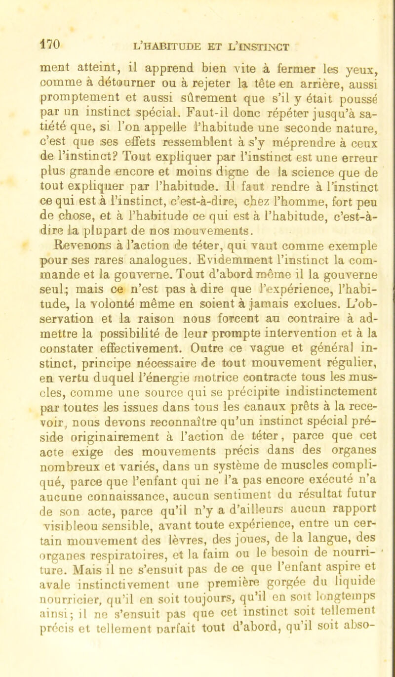 ment atteint, il apprend bien vite à fermer les yeux, comme à détourner ou à rejeter la tête en arrière, aussi promptement et aussi sûrement que s’il y était poussé par un instinct spécial. Faut-il donc répéter jusqu’à sa- tiété que, si l’on appelle l’habitude une seconde nature, c’est que ses effets ressemblent à s’y méprendre à ceux de l’instinct? Tout expliquer par l’instinct est une erreur plus grande encore et moins digne de la science que de tout expliquer par l’habitude. 11 faut rendre à l’instinct ce qui est à l’instinct, c’est-à-dire, chez l’homme, fort peu de chose, et à l’habitude ce qui est à l’habitude, c’est-à- dire la plupart de nos mouvements. Revenons à l’action de téter, qui vaut comme exemple pour ses rares analogues. Evidemment l’instinct la com- mande et la gouverne. Tout d’abord même il la gouverne seul; mais ce n’est pas à dire que l’expérience, l’habi- tude, la volonté même en soient à jamais exclues. L’ob- servation et la raison nous forcent au contraire à ad- mettre la possibilité de leur prompte intervention et à la constater effectivement. Outre ce vague et général in- stinct, principe nécessaire de tout mouvement régulier, en vertu duquel l’énergie motrice contracte tous les mus- cles, comme une source qui se précipite indistinctement par toutes les issues dans tous les canaux prêts à la rece- voir, nous devons reconnaître qu’un instinct spécial pré- side originairement à l’action de téter, parce que cet acte exige des mouvements précis dans des organes nombreux et variés, dans un système de muscles compli- qué, parce que l’enfant qui ne l’a pas encore exécuté n’a aucune connaissance, aucun sentiment du résultat futur de son acte, parce qu’il n’y a d’ailleurs aucun rapport visibleou sensible, avant toute expérience, entre un cer- tain mouvement des lèvres, des joues, de la langue, des organes respiratoires, et la faim ou le besoin de nourri- ture. Mais il ne s’ensuit pas de ce que l enfant aspire et avale instinctivement une première gorgée du liquide nourricier, qu’il en soit toujours, qu’il en soit longtemps ainsi; il ne s’ensuit pas que cet instinct soit tellement précis et tellement narfait tout d’abord, qu il soit abso-