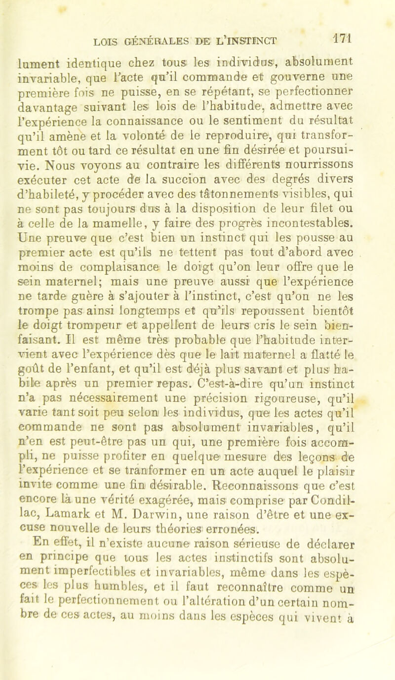 lument identique chez tous les individus*, absolument invariable, que l'acte qu’il commande et gouverne une première fois ne puisse, en se répétant, se perfectionner davantage suivant les; lois de l’habitude', admettre avec l’expérience la connaissance ou le sentiment du résultat qu’il amène et la volonté de le reproduire, qui transfor- ment tôt ou tard ce résultat en une fin désirée et poursui- vie. Nous voyons au contraire les différents nourrissons exécuter cet acte d'e la succion avec des degrés divers d’habileté, y procéder avec des tâtonnements visibles, qui ne sont pas toujours dus à la disposition de leur filet ou à celle de la mamelle, y faire des progrès incontestables. Une preuve que c’est bien un instinct qui les pousse au premier acte est qu’ils ne tettent pas tout d’abord avec moins de complaisance le doigt qu’on leur offre que le sein maternel; mais une preuve aussi que l’expérience ne tarde guère à s’ajouter à l’instinct, c’est qu’on ne les trompe pas ainsi longtemps et qu’ils repoussent bientôt le doigt trompeur et appellent de leurs cris le sein bien- faisant. Il est même très probable que l’habitude inter- vient avec l’expérience dès que le lait maternel a flatté le goût de l’enfant, et qu’il est déjà plus savant et plus ha- bile après un premier repas. C’est-à-dire qu’un instinct n’a pas nécessairement une précision rigoureuse, qu’il varie tant soit peu selon les individus, que les actes qu’il commande ne sont pas absolument invariables, qu’il n’en est peut-être pas un qui, une première fois accom- pli, ne puisse profiter en quelque* mesure des leçons de l’expérience et se tranformer en un acte auquel le plaisir invite comme une fin désirable. Reconnaissons que c’est encore là une vérité exagérée, mais comprise par Condil- lac, Lamark et M. Darwin, une raison d’être et une ex- cuse nouvelle de leurs théories* erronées. En effet, il n’existe aucune raison sérieuse de déclarer en principe que tous les actes instinctifs sont absolu- ment imperfectibles et invariables, même dans les espè- ces les plus humbles, et il faut reconnaître comme un fait le perfectionnement ou l’altération d’un certain nom- bre de ces actes, au moins dans les espèces qui vivent à