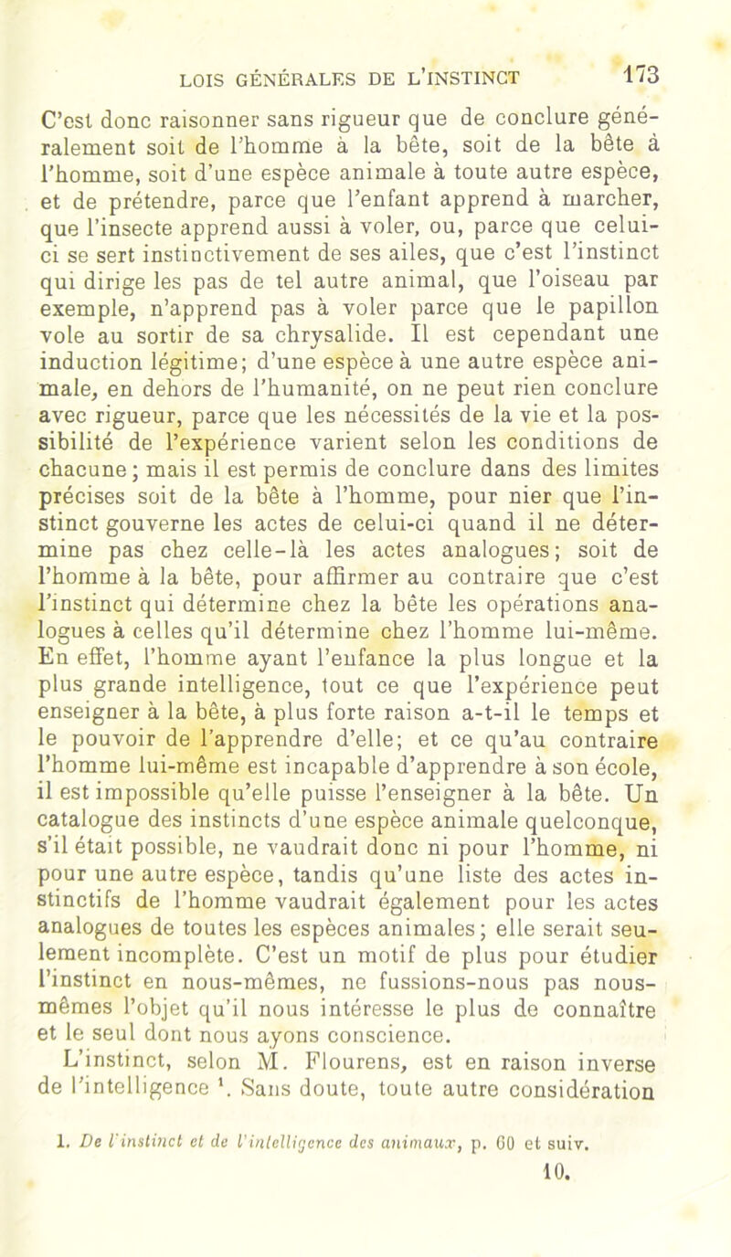 C’est donc raisonner sans rigueur que de conclure géné- ralement soit de l’homme à la bête, soit de la bête à l’homme, soit d’une espèce animale à toute autre espèce, et de prétendre, parce que l’enfant apprend à marcher, que l’insecte apprend aussi à voler, ou, parce que celui- ci se sert instinctivement de ses ailes, que c’est l’instinct qui dirige les pas de tel autre animal, que l’oiseau par exemple, n’apprend pas à voler parce que le papillon vole au sortir de sa chrysalide. Il est cependant une induction légitime; d’une espèce à une autre espèce ani- male, en dehors de l’humanité, on ne peut rien conclure avec rigueur, parce que les nécessités de la vie et la pos- sibilité de l’expérience varient selon les conditions de chacune; mais il est permis de conclure dans des limites précises soit de la bête à l’homme, pour nier que l’in- stinct gouverne les actes de celui-ci quand il ne déter- mine pas chez celle-là les actes analogues; soit de l’homme à la bête, pour affirmer au contraire que c’est l’instinct qui détermine chez la bête les opérations ana- logues à celles qu’il détermine chez l’homme lui-même. En effet, l’homme ayant l’eufance la plus longue et la plus grande intelligence, tout ce que l’expérience peut enseigner à la bête, à plus forte raison a-t-il le temps et le pouvoir de l’apprendre d’elle; et ce qu’au contraire l’homme lui-même est incapable d’apprendre à son école, il est impossible qu’elle puisse l’enseigner à la bête. Un catalogue des instincts d’une espèce animale quelconque, s’il était possible, ne vaudrait donc ni pour l’homme, ni pour une autre espèce, tandis qu’une liste des actes in- stinctifs de l’homme vaudrait également pour les actes analogues de toutes les espèces animales; elle serait seu- lement incomplète. C’est un motif de plus pour étudier l’instinct en nous-mêmes, ne fussions-nous pas nous- mêmes l’objet qu’il nous intéresse le plus de connaître et le seul dont nous ayons conscience. L’instinct, selon M. Flourens, est en raison inverse de l’intelligence *, Sans doute, toute autre considération 1. De l'instinct et de l’intelligence des animaux, p. 60 et suiv. 10.