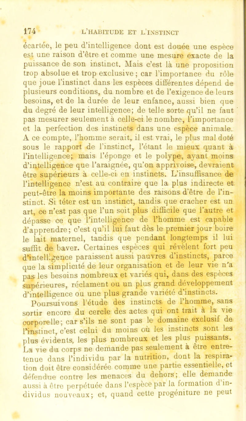 écartée, le peu d’intelligence dont est douée une espèce est une raison d’être et comme une mesure exacte de la puissance de son instinct. Mais c’est là une proposition trop absolue et trop exclusive; car l’importance du rôle que joue l’instinct dans les espèces différentes dépend de plusieurs conditions, du nombre et de l’exigence de leurs besoins, et de la durée de leur enfance, aussi bien que du degré de leur intelligence; de telle sorte qu’il ne faut pas mesurer seulement à celle-ci le nombre, l’importance et la perfection des instincts dans une espèce animale. A ce compte, l’homme serait, il est vrai, le plus mal doté sous le rapport de l’instinct, l’étant le mieux q.uant à l’intelligence; mais l’éponge et le polype, ayant moins d’intelligence que l’araignée, qu’on apprivoise, devraient être supérieurs à celle-ci en instincts. L’insuffisance de l’intelligence n’est au contraire que la plus indirecte et peut-être la moins importante des raisons d’être de l’in- stinct. Si téter est un instinct, tandis que cracher est un art, ce n’est pas que l’un soit plus difficile que l’autre et dépasse ce que l’intelligence de l’homme est capable d’apprendre; c’est qu’il lui faut dès le premier jour boire le lait maternel, tandis que pendant longtemps il lui suffit de baver. Certaines espèces qui révèlent fort peu d’intelligence paraissent aussi pauvres d’instincts, parce que la simplicité de leur organisation et de leur vie n'a pas les besoins nombreux et variés qui, dans des espèces supérieures, reclament ou un plus grand développement d’intelligence ou une plus grande variété d’instincts. Poursuivons l’étude des instincts de l’homme, sans sortir encore du cercle des actes qui ont trait à la vie corporelle; car s’ils ne sont pas le domaine exclusif de l’instinct, c’est celui du moins où les instincts sont les plus évidents, les plus nombreux et les plus puissants. La vie du corps ne demande pas seulement à etre entre- tenue dans l’individu par la nutrition, dont la respira- tion doit être considérée comme une partie essentielle, et défendue contre les menaces du dehors; elle demande aussi à être perpétuée dans l’espèce par la formation d in- dividus nouveaux; et, quand cette progéniture ne peut