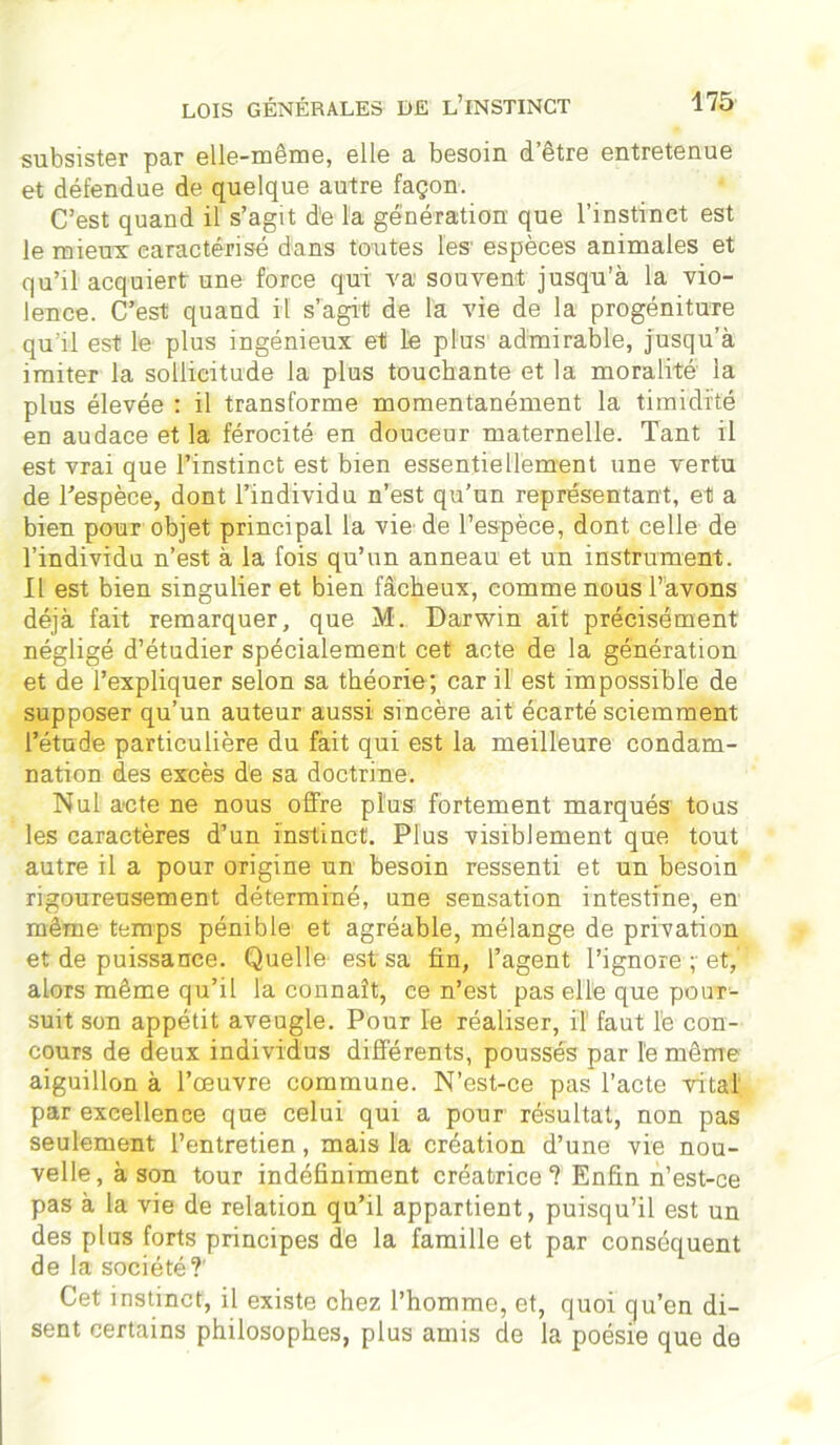 subsister par elle-même, elle a besoin d’être entretenue et défendue de quelque autre façon. C’est quand il s’agit de la génération que l’instinct est le mieux caractérisé dans toutes les espèces animales et qu’il acquiert une force qui va souvent jusqu’à la vio- lence. C’est quand il s’agit de la vie de la progéniture qu'il est le plus ingénieux et Le plus admirable, jusqu’à imiter la sollicitude la plus touchante et la moralité la plus élevée : il transforme momentanément la timidité en audace et la férocité en douceur maternelle. Tant il est vrai que l’instinct est bien essentiellement une vertu de l’espèce, dont l’individu n’est qu’un représentant, et a bien pour objet principal la vie de l’espèce, dont celle de l’individu n’est à la fois qu’un anneau et un instrument. Il est bien singulier et bien fâcheux, comme nous l’avons déjà fait remarquer, que M. Darwin ait précisément négligé d’étudier spécialement cet acte de la génération et de l’expliquer selon sa théorie; car il est impossible de supposer qu’un auteur aussi sincère ait écarté sciemment l’étude particulière du fait qui est la meilleure condam- nation des excès de sa doctrine. Nul acte ne nous offre plus: fortement marqués tous les caractères d’un instinct. Plus visiblement que tout autre il a pour origine un besoin ressenti et un besoin rigoureusement déterminé, une sensation intestine, en même temps pénible et agréable, mélange de privation et de puissance. Quelle est sa fin, l’agent l’ignore ;■ et,' alors même qu’il la connaît, ce n’est pas elle que pour- suit son appétit aveugle. Pour le réaliser, il faut le con- cours de deux individus différents, poussés par le même aiguillon à l’œuvre commune. N’est-ce pas l’acte vital par excellence que celui qui a pour résultat, non pas seulement l’entretien, mais la création d’une vie nou- velle, à son tour indéfiniment créatrice? Enfin n’est-ce pas à la vie de relation qu’il appartient, puisqu’il est un des plus forts principes de la famille et par conséquent de la société?' Cet instinct, il existe chez l’homme, et, quoi qu’en di- sent certains philosophes, plus amis de la poésie que de