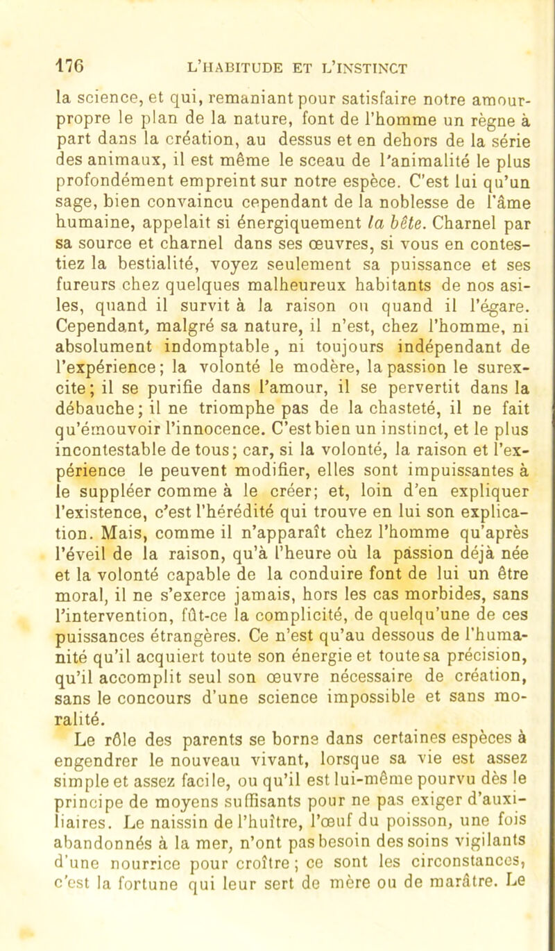 la science, et qui, remaniant pour satisfaire notre amour- propre le plan de la nature, font de l’homme un règne à part dans la création, au dessus et en dehors de la série des animaux, il est même le sceau de l'animalité le plus profondément empreint sur notre espèce. C’est lui qu’un sage, bien convaincu cependant de la noblesse de l’âme humaine, appelait si énergiquement la bête. Charnel par sa source et charnel dans ses œuvres, si vous en contes- tiez la bestialité, voyez seulement sa puissance et ses fureurs chez quelques malheureux habitants de nos asi- les, quand il survit à la raison on quand il l’égare. Cependant, malgré sa nature, il n’est, chez l’homme, ni absolument indomptable, ni toujours indépendant de l’expérience ; la volonté le modère, la passion le surex- cite; il se purifie dans l’amour, il se pervertit dans la débauche; il ne triomphe pas de la chasteté, il ne fait qu’émouvoir l’innocence. C’est bien un instinct, et le plus incontestable de tous; car, si la volonté, la raison et l’ex- périence le peuvent modifier, elles sont impuissantes à le suppléer comme à le créer; et, loin d’en expliquer l’existence, c’est l’hérédité qui trouve en lui son explica- tion. Mais, comme il n’apparaît chez l’homme qu’après l’éveil de la raison, qu’à l’heure où la passion déjà née et la volonté capable de la conduire font de lui un être moral, il ne s’exerce jamais, hors les cas morbides, sans l’intervention, fût-ce la complicité, de quelqu’une de ces puissances étrangères. Ce n’est qu’au dessous de l’huma- nité qu’il acquiert toute son énergie et toute sa précision, qu’il accomplit seul son œuvre nécessaire de création, sans le concours d’une science impossible et sans mo- ralité. Le rôle des parents se borne dans certaines espèces à engendrer le nouveau vivant, lorsque sa vie est assez simple et assez facile, ou qu’il est lui-même pourvu dès le principe de moyens suffisants pour ne pas exiger d’auxi- liaires. Le naissin de l’huître, l’œuf du poisson, une fois abandonnés à la mer, n’ont pas besoin des soins vigilants d’une nourrice pour croître ; ce sont les circonstances, c'est la fortune qui leur sert de mère ou de marâtre. Le