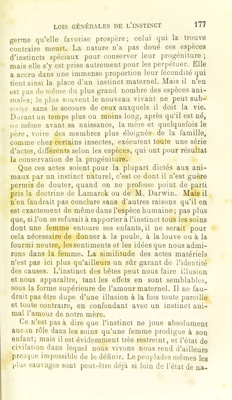 germe qu’elle favorise prospère; celui qui la trouve contraire meurt. La nature n a pas doue ces especes d’instincts spéciaux pour conserver leur progéniture ; mais elle s’y est prise autrement pour les perpétuer. Elle a accru dans une immense proportion leur fécondité qui tient ainsi la place d’un instinct maternel. Mais il n’en est pas de même du plus grand nombre des espèces ani- males; le plus souvent le nouveau vivant ne peut sub- sister sans le secours de ceux auxquels il doit la vie. Dorant un temps plus ou moins long, après qu’il est né, ou même avant sa naissance, la mère et quelquefois le père, voire des membres plus éloignés de la famille, comme chez certains insectes, exécutent toute une série d’actes, différents selon les espèces, qui ont pour résultat la conservation de la progéniture. Que ces actes soient pour la plupart dictés aux ani- maux par un instinct naturel, c’est ce dont il n’est guère permis de douter, quand on ne professe point de parti pris la doctrine de Lamarck ou de M. Darwin, Mais il n’en faudrait pas conclure sans d’autres raisons qu’il en est exactement de même dans l’espèce humaine ; pas plus que, si l’on se refusait à rapporter à l’instinct tous les soins dont une femme entoure ses enfants, il ne serait pour cela nécessaire de donner à la poule, à la louve ou à la fourmi neutre, les sentiments et les idées que nous admi- rons dans la femme. La similitude des actes matériels n’est pas ici plus qu’ailleurs un sûr garant de l’identité des causes. L’instinct des bêtes peut nous faire illusion et nous apparaître, tant les effets en sont semblables, sous la forme supérieure de l’amour maternel. Il ne fau- drait pas être dupe d’une illusion à la fois toute pareille et toute contraire, en confondant avec un instinct ani- mal l’amour de notre mère. Ce n’est pas à dire que l’instinct ne joue absolument aucun rôle dans les soins qu’une femme prodigue à son enfant; mais il est évidemment très restreint, et l’état de civilation dans lequel nous vivons nous rend d’ailleurs presque impossible de le définir. Le peuplades mêmes les plus sauvages sont peut-être déjà si loin de l’état de na-