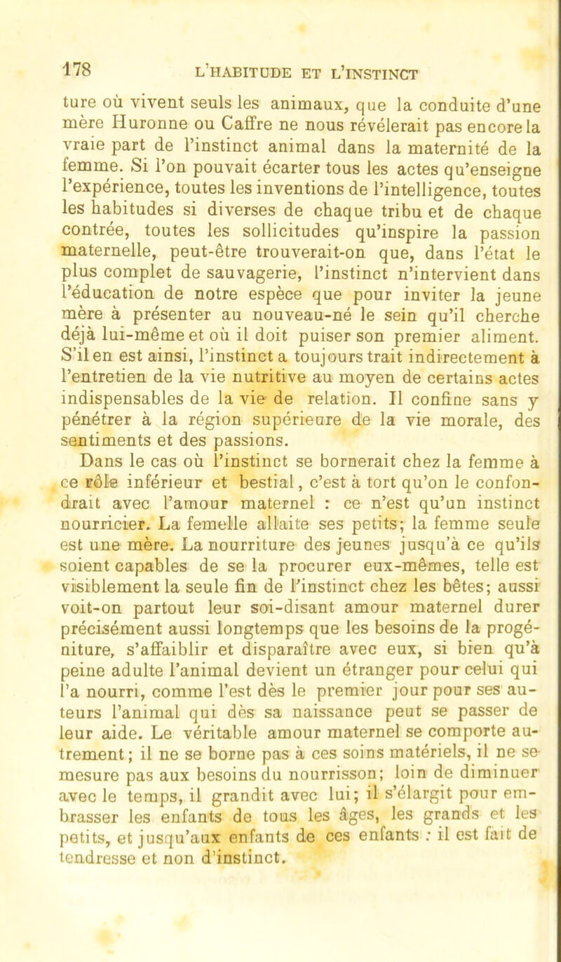 ture où vivent seuls les animaux, que la conduite d’une mère Huronne ou Cadre ne nous révélerait pas encore la vraie part de l’instinct animal dans la maternité de la femme. Si l’on pouvait écarter tous les actes qu’enseigne l’expérience, toutes les inventions de l’intelligence, toutes les habitudes si diverses de chaque tribu et de chaque contrée, toutes les sollicitudes qu’inspire la passion maternelle, peut-être trouverait-on que, dans l’état le plus complet de sauvagerie, l’instinct n’intervient dans l’éducation de notre espèce que pour inviter la jeune mère à présenter au nouveau-né le sein qu’il cherche déjà lui-même et où il doit puiser son premier aliment. S’il en est ainsi, l’instinct a toujours trait indirectement à l’entretien de la vie nutritive au moyen de certains actes indispensables de la vie- de relation. Il confine sans y pénétrer à la région supérieure de la vie morale, des sentiments et des passions. Dans le cas où l’instinct se bornerait chez la femme à ce rôle inférieur et bestial, c’est à tort qu’on le confon- drait avec l’amour maternel : ce n’est qu’un instinct nourricier. La femelle allaite ses petits; la femme seule est une mère. La nourriture des jeunes jusqu’à ce qu’ils soient capables de se la procurer eux-mêmes, telle est visiblement la seule fin de l’instinct chez les bêtes; aussi voit-on partout leur soi-disant amour maternel durer précisément aussi longtemps que les besoins de la progé- niture, s’affaiblir et disparaître avec eux, si bien qu’à peine adulte l’animal devient un étranger pour celui qui l’a nourri, comme l’est dès le premier jour pour ses au- teurs l’animal qui dès sa naissance peut se passer de leur aide. Le véritable amour maternel se comporte au- trement ; il ne se borne pas à ces soins matériels, il ne se- mesure pas aux besoins du nourrisson; loin de diminuer avec le temps, il grandit avec lui; il s’élargit pour em- brasser les enfants de tous les âges, les grands et les petits, et jusqu’aux enfants de ces enfants : il est fait de tendresse et non d’instinct.