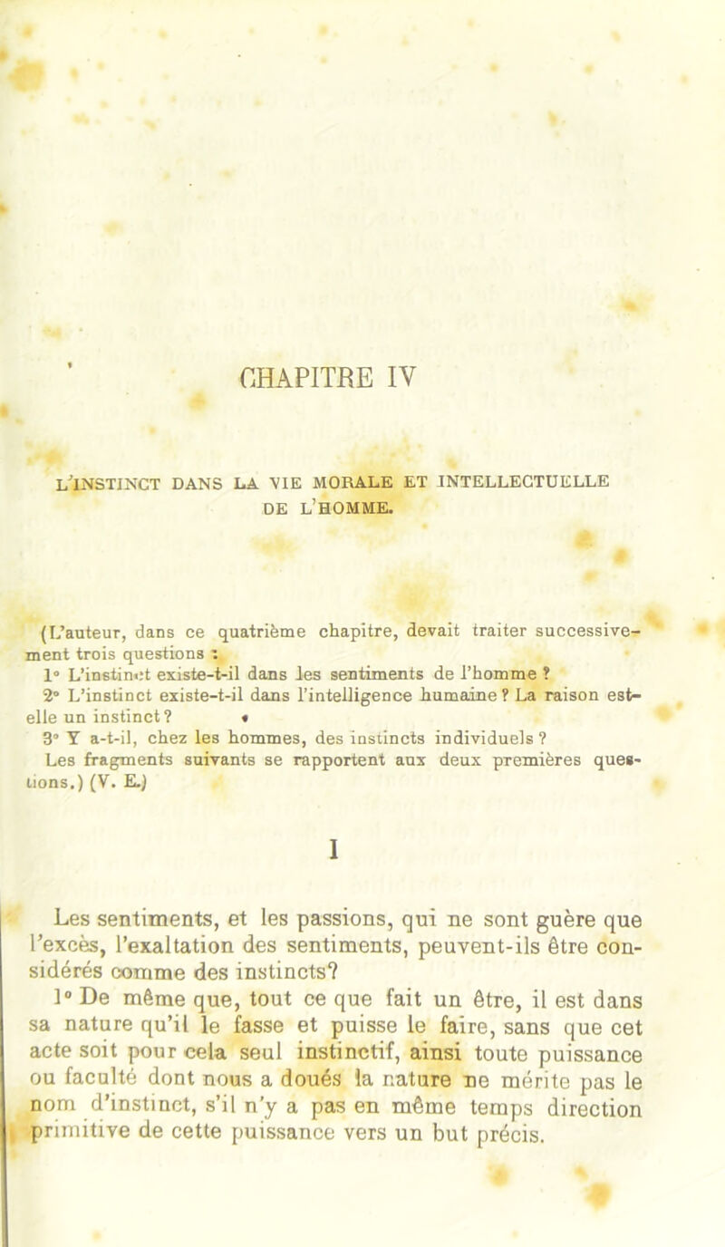 CHAPITRE IV l'instinct dans la vie morale et intellectuelle DE l’homme. (L’auteur, dans ce quatrième chapitre, devait traiter successive^ ment trois questions 1° L’instinct existe-t-il dans les sentiments de l’homme ? 2° L’instinct existe-t-il dans l’intelligence humaine? La raison est- elle un instinct? « 3° Y a-t-il, chez les hommes, des instincts individuels ? Les fragments suivants se rapportent aux deux premières ques- tions.) (V. E.J 1 Les sentiments, et les passions, qui ne sont guère que l’excès, l’exaltation des sentiments, peuvent-ils être con- sidérés comme des instincts? 1° De même que, tout ce que fait un être, il est dans sa nature qu’il le fasse et puisse le faire, sans que cet acte soit pour cela seul instinctif, ainsi toute puissance ou faculté dont nous a doués la nature ne mérite pas le nom d’instinct, s’il n’y a pas en même temps direction primitive de cette puissance vers un but précis.