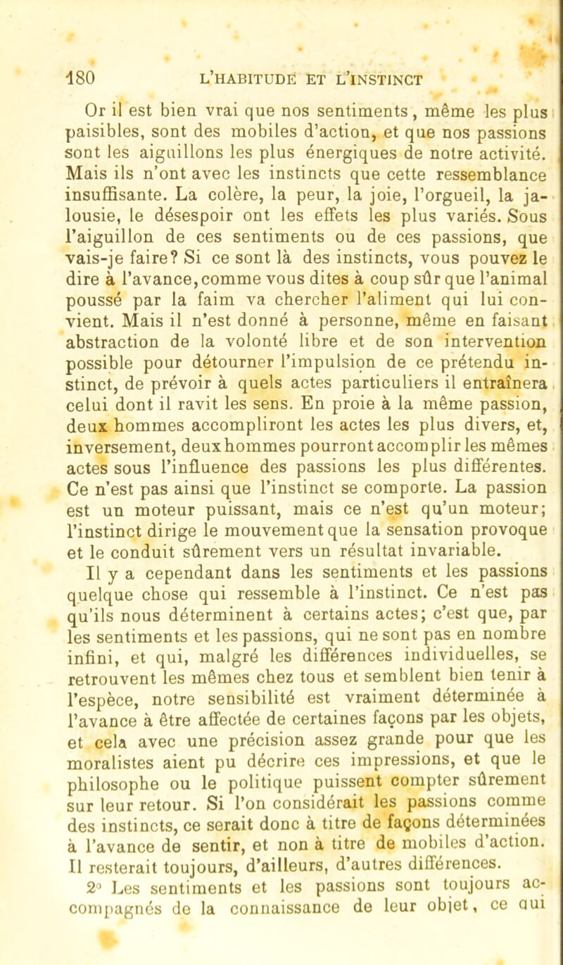 Or il est bien vrai que nos sentiments, même les plus paisibles, sont des mobiles d’action, et que nos passions sont les aiguillons les plus énergiques de notre activité. Mais ils n’ont avec les instincts que cette ressemblance insuffisante. La colère, la peur, la joie, l’orgueil, la ja- lousie, le désespoir ont les effets les plus variés. Sous l’aiguillon de ces sentiments ou de ces passions, que vais-je faire? Si ce sont là des instincts, vous pouvez le dire à l’avance, comme vous dites à coup sûr que l’animal poussé par la faim va chercher l’aliment qui lui con- vient. Mais il n’est donné à personne, même en faisant abstraction de la volonté libre et de son intervention possible pour détourner l’impulsion de ce prétendu in- stinct, de prévoir à quels actes particuliers il entraînera celui dont il ravit les sens. En proie à la même passion, deux hommes accompliront les actes les plus divers, et, inversement, deux hommes pourront accomplir les mêmes actes sous l’influence des passions les plus différentes. Ce n’est pas ainsi que l’instinct se comporte. La passion est un moteur puissant, mais ce n’est qu’un moteur; l’instinct dirige le mouvement que la sensation provoque et le conduit sûrement vers un résultat invariable. Il y a cependant dans les sentiments et les passions quelque chose qui ressemble à l’instinct. Ce n’est pas qu’ils nous déterminent à certains actes; c’est que, par les sentiments et les passions, qui ne sont pas en nombre infini, et qui, malgré les différences individuelles, se retrouvent les mêmes chez tous et semblent bien tenir à l’espèce, notre sensibilité est vraiment déterminée à l’avance à être affectée de certaines façons par les objets, et cela avec une précision assez grande pour que les moralistes aient pu décrire ces impressions, et que le philosophe ou le politique puissent compter sûrement sur leur retour. Si l’on considérait les passions comme des instincts, ce serait donc à titre de façons determinees à l’avance de sentir, et non à titre de mobiles d’action. Il resterait toujours, d’ailleurs, d’autres différences. 2° Les sentiments et les passions sont toujours ac- compagnés de la connaissance de leur objet, ce oui