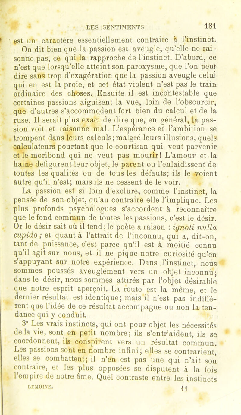 LES SENTIMENTS est un caractère essentiellement contraire à l’instinct. On dit bien que la passion est aveugle, qu’elle ne rai- sonne pas, ce qui la rapproche de l’instinct. D’abord, ce n’est que lorsqu’elle atteint son paroxysme, que l’on peut dire sans trop d’exagération que la passion aveugle celui qui en est la proie, et cet état violent n’est pas le train ordinaire des choses. Ensuite il est incontestable que certaines passions aiguisent la vue, loin de l’obscurcir, que d’autres s’accommodent fort bien du calcul et de la ruse. Il serait plus exact de dire que, en général, la pas- sion voit et raisonne mal. L’espérance et l’ambition se trompent dans leurs calculs;malgré leurs illusions, quels calculateurs pourtant que le courtisan qui veut parvenir et le moribond qui ne veut pas mourir! L’amour et la haine défigurent leur objet, le parent ou l’enlaidissent de toutes les qualités ou de tous les défauts; ils le voient autre qu’il n’est; mais ils ne cessent de le voir. La passion est si loin d’exclure, comme l’instinct, la pensée de son objet, qu’au contraire elle l’implique. Les plus profonds psychologues s’accordent à reconnaître que le fond commun de toutes les passions, c’est le désir. Or le désir sait où il tend ; le poète a raison : ignoti nulla cupido ; et quant à l’attrait de l’inconnu, qui a, dit-on, tant de puissance, c’est parce qu’il est à moitié connu qu’il agit sur nous, et il ne pique notre curiosité qu’en s’appuyant sur notre expérience. Dans l’instinct, nous sommes poussés aveuglément vers un objet inconnu; dans le désir, nous sommes attirés par l’objet désirable que notre esprit aperçoit. La route est la même, et le dernier résultat est identique; mais il n’est pas indiffé- rent que l’idée de ce résultat accompagne ou non la ten- dance qui y conduit. 3° Les vrais instincts, qui ont pour objet les nécessités de la vie, sont en petit nombre; ils s’entr’aident, ils se coordonnent, ils conspirent vers un résultat commun. Les passions sont en nombre infini; elles se contrarient, elles se combattent; il n’en est pas une qui n’ait son contraire, et les plus opposées se disputent à la fois l’empire de notre âme. Quel contraste entre les instincts LEMOINE. n