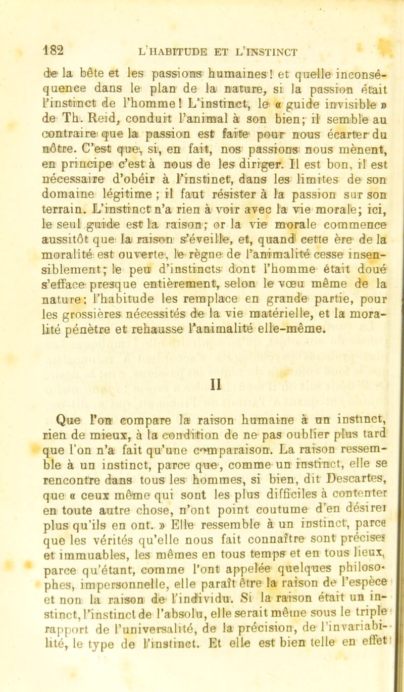 delà bête et les passions humaines! et quelle inconsé- quence dans le plan de la nature, si la passion était L’instinct de l’homme ! L’instinct, le- « guide invisible » de Th. Reid, conduit l’animal à son bien; il semble au contraire: que la passion est faite pour nous écarter- du nôtre. C’est que', si, en fait, nos passions nous mènent, en principe c’est à nous de les diriger. Il est bon, il est nécessaire d’obéir à l’instinct, dans les limites de son domaine légitime ; il faut résister à la passion sur son terrain. L’instinct n’a rien à voir avec la vie morale; ici, le seul guide est la raison; or la vie morale commence aussitôt que la raison s-éveille, et, quand cette ère de la moralité est ouverte-, le règne de l’animalité cesse insen- siblement; le peu! d’instincts dont l’homme était doué s’efface- presque entièrement, selon le vœu même de la nature; l’habitude les remplace en grande partie, pour les grossières nécessités de la vie matérielle, et la mora- lité pénètre et rehausse l’animalité elle-même. Il Que l’on compare la raison humaine à un instinct, rien de mieux, à la condition de ne pas oublier plus tard que l’on n’a fait qu’une comparaison. La raison ressem- ble à un instinct, parce que-, comme un instinct, elle se rencontre dans tous les hommes, si bien, dit Descartes, que « ceux même qui sont les plus difficiles à contenter en toute autre chose, n’ont point coutume d’en désirei plus qu’ils en ont. » Elle ressemble à un instinct', parce que les vérités qu’elle nous fait connaître sont précises et immuables, les mêmes en tous temps et en tous lieux, parce qu’étant, comme l’ont appelée quelques philoso- phes, impersonnelle, elle paraît être la raison de l’espèce et non la raison de l’individu. Si la raison était un in- stinct, l’instincl de l’absolu, elle serait même sous le triple rapport de l’universalité, de la précision, de l’invariabi- lité, le type de L’instinct. Et elle est bien telle en effet-