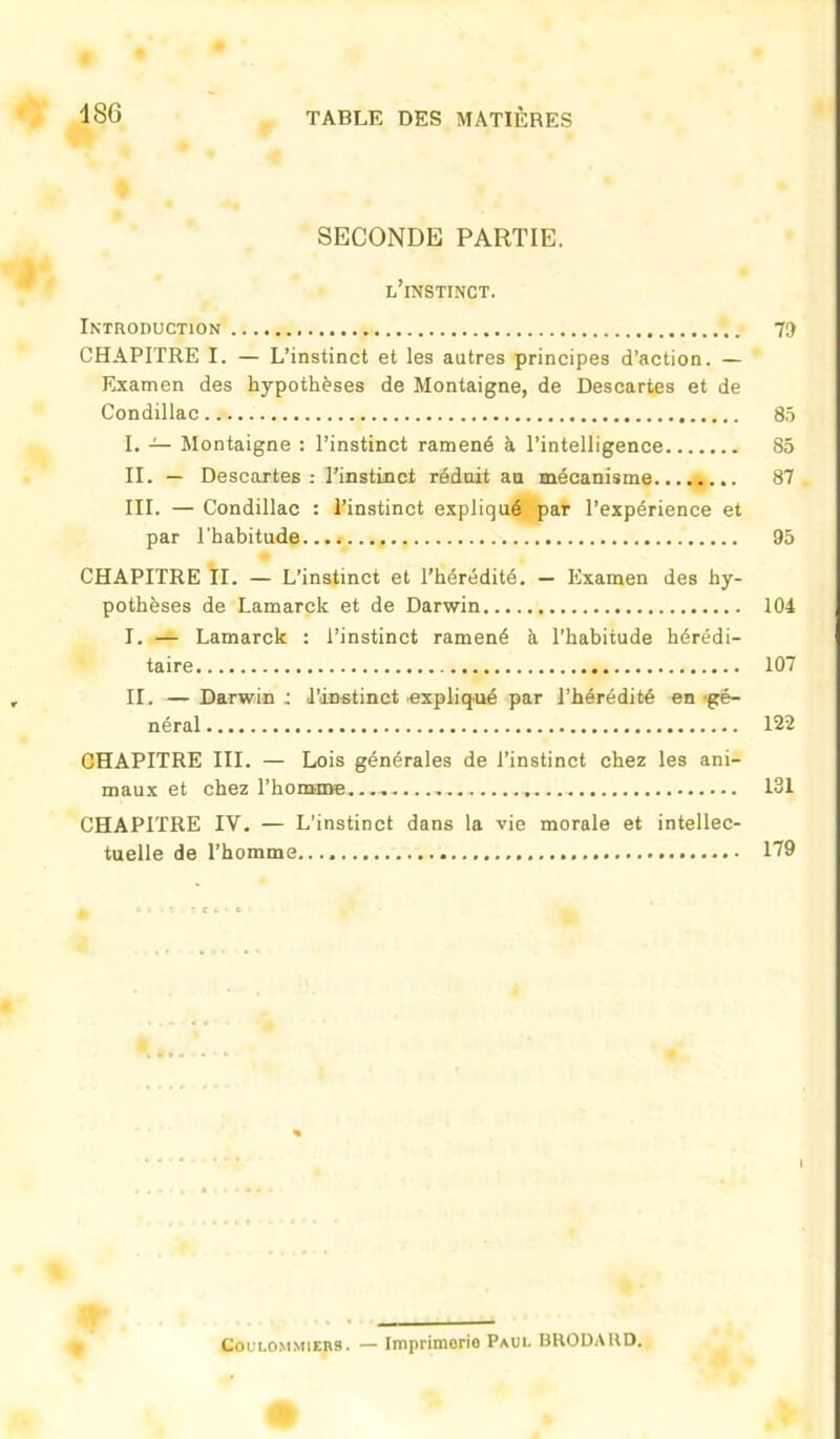 SECONDE PARTIE. l’instinct. Introduction 79 CHAPITRE I. — L’instinct et les autres principes d’action. — Examen des hypothèses de Montaigne, de Descartes et de Condillac 85 I. — Montaigne : l’instinct ramené à l’intelligence 85 II. — Descartes : l’instinct réduit an mécanisme 87 III. — Condillac : l’instinct expliqué par l’expérience et par l’habitude 95 CHAPITRE II. — L’instinct et l’hérédité. — Examen des hy- pothèses de Lamarck et de Darwin 104 I. — Lamarck : l’instinct ramené à l’habitude hérédi- taire 107 II. — Darwin ; l’instinct expliqué par l’hérédité en 'gé- néral 122 CHAPITRE III. — Lois générales de l’instinct chez les ani- maux et chez l’homme. 131 CHAPITRE IV. — L’instinct dans la vie morale et intellec- tuelle de l’homme.... 119 i Coulommiebs. — Imprimerie Paul BRODA RD.