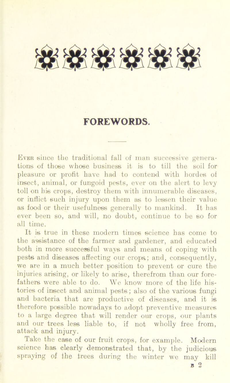 FOREWORDS. Ever isince the traditional fall of man sneeessive genera- tions of those whose business it is to till the soil for pleasure or profit have had to contend with hordes of insect, animal, or fungoid pests, ever on the alert to levy toll on his crops, destroy them with innumerable diseases, or indict such injury upon them as to lessen their value as food or their usefulness generally to mankind. It has ever been so, and wdll, no doubt, continue to be so for idl time. It is true in these modern times science has come to the assistance of the farmer and gardener, and educated both in more successful ways and means of coping with pests and diseases affecting our crojm; and, consequently, we are in a much better position to prevent or cure the injuries arising, or likely to arise, therefrom than our fore- fatheis were able to do. We know' more of the life his- tories of insect and animal pests; also of the various fungi and bacteria that are productive of diseases, and it is therefore possible now'adays to adopt preventive measures to a hu'ge degree that will render our crops, our plants and our trees less liable to, if not wdiolly free from, attack and injury. Take the case of our fruit crops, for examjile. Morlern science has clearly demonstrated that, by the judicious spraying of the trees dui'ing the winter we may kill B 2