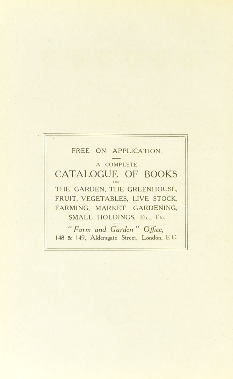 FREE ON APPLICATION. A COMPLETE CATALOGUE OF BOOKS ON THE GARDEN. THE GREENHOUSE. FRUIT. VEGETABLES. LIVE STOCK. FARMING. MARKET GARDENING. SMALL HOLDINGS. Etc.. Etc. “ Farm and Garden ” Office, 148 & 149. Aldersgate Street. London. E.C.
