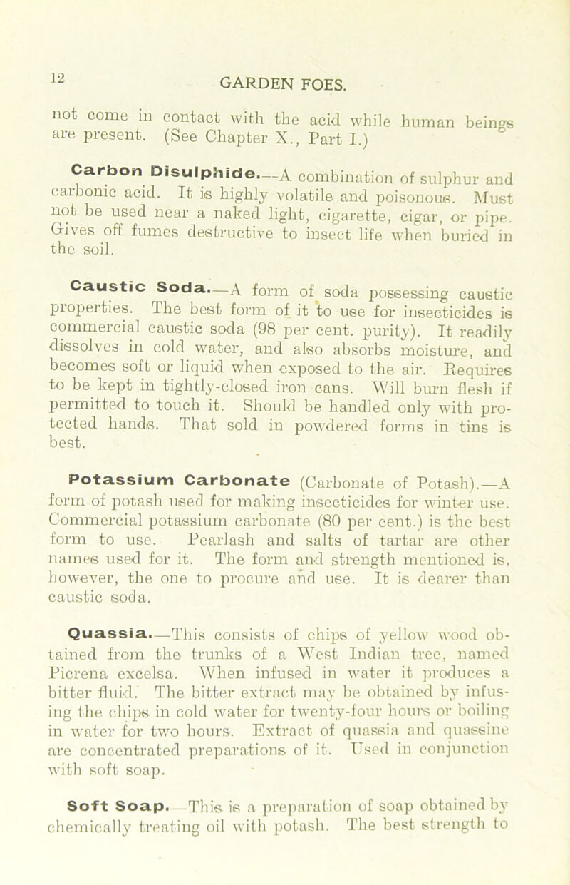 uot come in contact with the acid while human being's are present. (See Chapter X., Part I.) “ Carbon Disulphide—A combination of sulphur and caibonic acid. It is highly volatile and poisonous. Must not be used near a naked light, cigarette, cigar, or pipe. Gives off fumes destructive to insect life when buried in the .soil. Caustic Soda—A form of^ soda possessing caustic properties. The best form of it to use for insecticides is commercial caustic soda (98 per cent, purity). It readily dissolves in cold water, and also absorbs moisture, and becomes soft or liquid when exposed to the air. Requires to be kept in tightly-closed iron cans. Will burn flesh if permitted to touch it. Should be handled onl3^ with pro- tected hands. That sold in powdered forms in tins is best. Potassium Carbonate (Carbonate of Potash).—A form of potash used for making insecticides for winter use. Commercial potassium carbonate (80 per cent.) is the best form to use. Pearlash and salts of tartar are other names used for it. The form and strength mentioned is, however, the one to procure and use. It is dearer than caustic soda. Quassia.—This consists of chips of _yellow wood ob- tained from the trunks of a West Indian tree, named Picrena excelsa. When infused in water it produces a bitter fluid. The bitter extract ma,y be obtained b^' infus- ing the chips in cold water for twenty-four hoiu's or boiling in water for two hours. Extract of quassia and quassine are concentrated preparations of it. Used in conjunction with soft soap. Soft Soap.—This is a preparation of soap obtained bj- chemically treating oil with potash. The best strength to