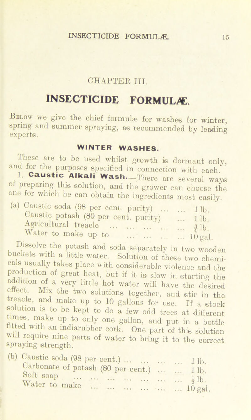 CHAPTEE III. INSECTICIDE FORMULi^. Bklow we give the chief formulas for washes for winter, spring and summer spraying, as recommended by leading experts. ® WINTER WASHES. These are to be used whilst growth is dormant only, and tor the purposes specified in connection with each 1. Caustic Alkali Wash._There are several ways ot piepai'ing this solution, and the grower can choose the one for which he can obtain the ingredients most easily. (a) Caustic soda (98 per cent, purity) 1 18 Caustic potash (80 per cent, purity) ... lib Agricultural treacle a lb Water to make up to g^l Dis^lve the potash and soda separately in two wooden buckets with a little water. Solution of these two chemi- cals usually takes place with considerable violence and the production of great heat, but if it is slow in starting the addition of a very little hot water will have the desired eftect. Mix the two solutions together, and stir in the reacle, and make up to 10 gallons for use. If a stock solution IS to be kept to do a few odd trees at different imes, make up to only one gallon, and put in a bottle fitted with an mdiarubber cork. One part of this solution will require nine parts of water to bring it to the correct spraying strength. (b) Caustic soda (98 per cent.) 2 lb Carbonate of potash (80 per cent.) 1 ]b Soft soap ^ lb ^Vater to make 2q