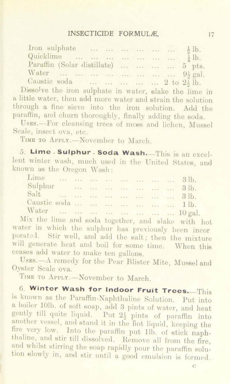 Iron Kulpliate lb. Quicklime | lb. Paraffin (Solar distillate) 5 pts. Water gi gal. Caustic soda 2 to 2^-lb. Dissolve the iron sulphate in water, slake the lime in a little water, then add more water and strain the solution through a fine sieve into the iron solution. Add the paraffin, and churn thoroughly, finally adding the soda. Uses.—For cleansing trees of mess and lichen. Mussel Scale, insect ova, etc. Time to Apply.—November to March. 5. Lime Sulphur Soda Wash.—This is an excel lent winter wash, much used in the United States, and known as the Oregon Wash : 311). 31b. 31b. 11b. 10 gal. with hot Lime Sulphur Salt Caustic soda W ater i\Iix the lime and soila together, and slake water in which the sulphur has previously been incor poiatsd. Stir w'ell, and add the salt; then the mixture will generate heat and boil for some time. When this ceases add water to make ten gallons. Uses.—A remedy for the Pear Blister Mite, Mussel and Oyster Scale ova. Time to Apply.—November to March. 0. Winter Wash for Indoor Fruit Trees—This is known as the Paraffin-Naphthaline Solution. Put into a boiler 101b. of soft soap, add 3 pints of water, and heat gently till quite liquid. Put 2‘ ])ints of paraffin into another vessel, and stand it in the hot liipiid, keeping the hre very low. Into the ])araffin put 11b. of stick naph- thaline, ami stir till dissolved. Kemovo all from the fire, and whilst sUrring the soap rapidly pour the jiaraffin solu- tion slowly in, and stir until a good emulsion is formed. c