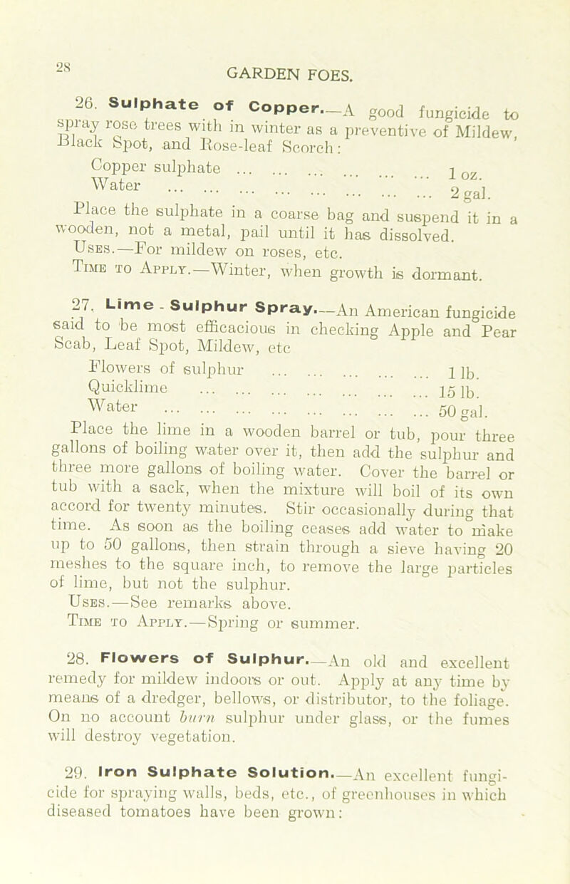 26. Sulphate Of Copper._A good fungicide to bpidy lose trees witli m winter as a pi'eventive of Mildew, tjiack bpot, and liose-leaf Scorch: Copper sulphate l v: 2^1. Place the sulphate in a coarse bag and suspend it in a wocxlen, not a metal, pail until it has dissolved. Uses.—For mildew on roses, etc. Time to Apply.—Winter, when growth is dormant. 27. Lime - Sulphur Spray.__An American fungicide said to be most efficacious in checking Apple and Pear Scab, Leaf Spot, Mildew, etc Flowers of sulphur 1 jp Quicklime 15 lb Water 50 gal. Place the lime in a wooden barrel or tub, pour three gallons of boiling water over it, then add the sulphur and three more gallons of boiling water. Cover the barrel or tub with a sack, when the mixture will boil of its own accord for twenty minutes. Stir occasionally during that time. As soon as the boiling ceases add water to make up to 50 gallons, then strain through a sieve having 20 meshes to the square inch, to remove the large particles of lime, but not the suljihur. Uses. — See remarks above. Time to Apply. — Spring or summer. 28. Flowers of Sulphur—An old and excellent remedy for mildew indoors or out. Apply at any time by means of a dredger, bellows, or distributor, to the foliage. On no account hum sulphur under glass, or the fumes will destroy vegetation. 29. Iron Sulph3.fo Solution.—An excellent fungi- cide for spraying walls, beds, etc., of greenhouses in which diseased tomatoes have been grown: