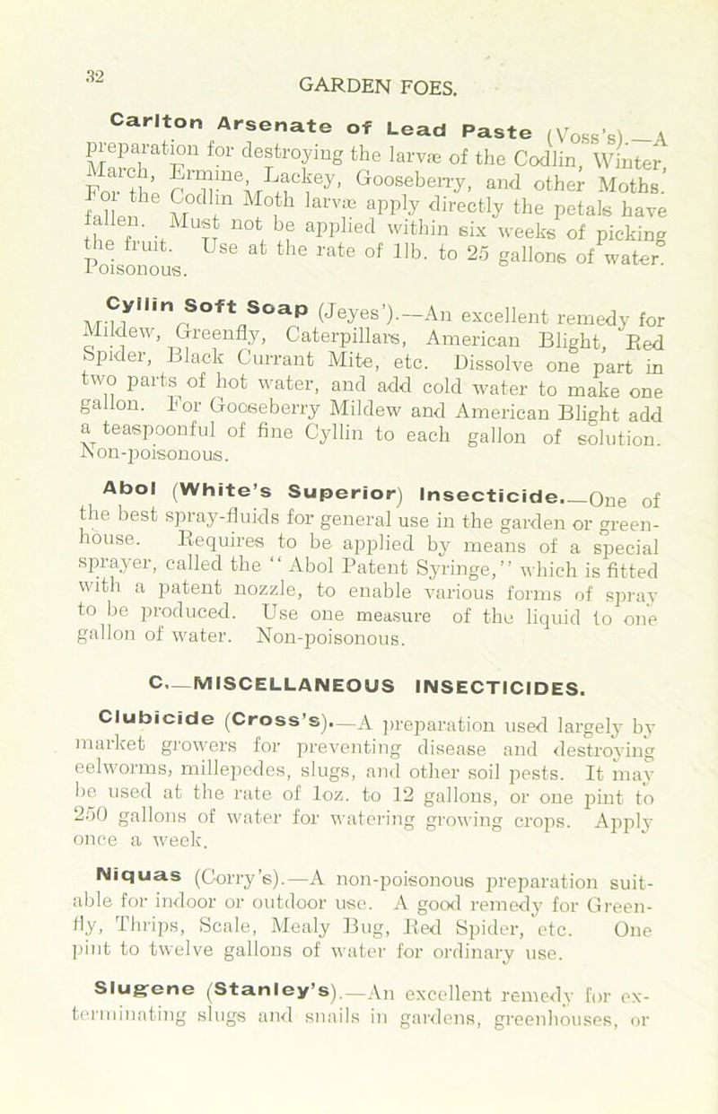 GARDEN FOES. Carlton Arsenate of Lead Paste (Voss’s)-A of the Codlin, Winter, Fo? th’p and other Afoths. fahen M ^ <lirectly the petals have fallen. Must not be applied within six weeks of picking Poisonous of water (Jeyes’).—An excellent remedy for Mildew, Greenfly, Caterpillare. American Blight Bed Spider, Black Currant Mite, etc. Dissolve one part in two parts^ of hot water, and add cold water to make one gallon. For Gooseberry Mildew and American Blight add a teaspoonful of fine Cyllin to each gallon of solution A on-poisonous. Abol (White’s Superior) Insecticide, One of the best spray-fluids for general use in the garden or green- house. Requires to be applied by means of a special sprayer, called the “ Abol Patent Syringe,” which is fitted with a patent nozzle, to enable various forms of spray to be produced. Use one measure of the liquid to one gallon of water. Non-jioisonous. C.—MISCELLANEOUS INSECTICIDES. Clubicide (Cross’s).—A preparation used largely by market growers for preventing disease and destroying eelworms, milleiiedes, slugs, and other soil 2‘>ests. It may be used at the rate of loz. to 12 gallons, or one jiint to 2.10 gallons of water for watering growing crops. Apply once a week. Niquas (Corry’e).—A non-poisonous i^reparation suit- able for indoor or outdoor use. A gocxl remedy for Green- ily, Thrips, Scale, Mealy Bug, Red Spider, etc. One pint to twelve gallons of water for ordinary use. Sluerene (Stanley’s)._An excellent remedy fur ex- terminating slugs and snails in gardens, greenhouses, or