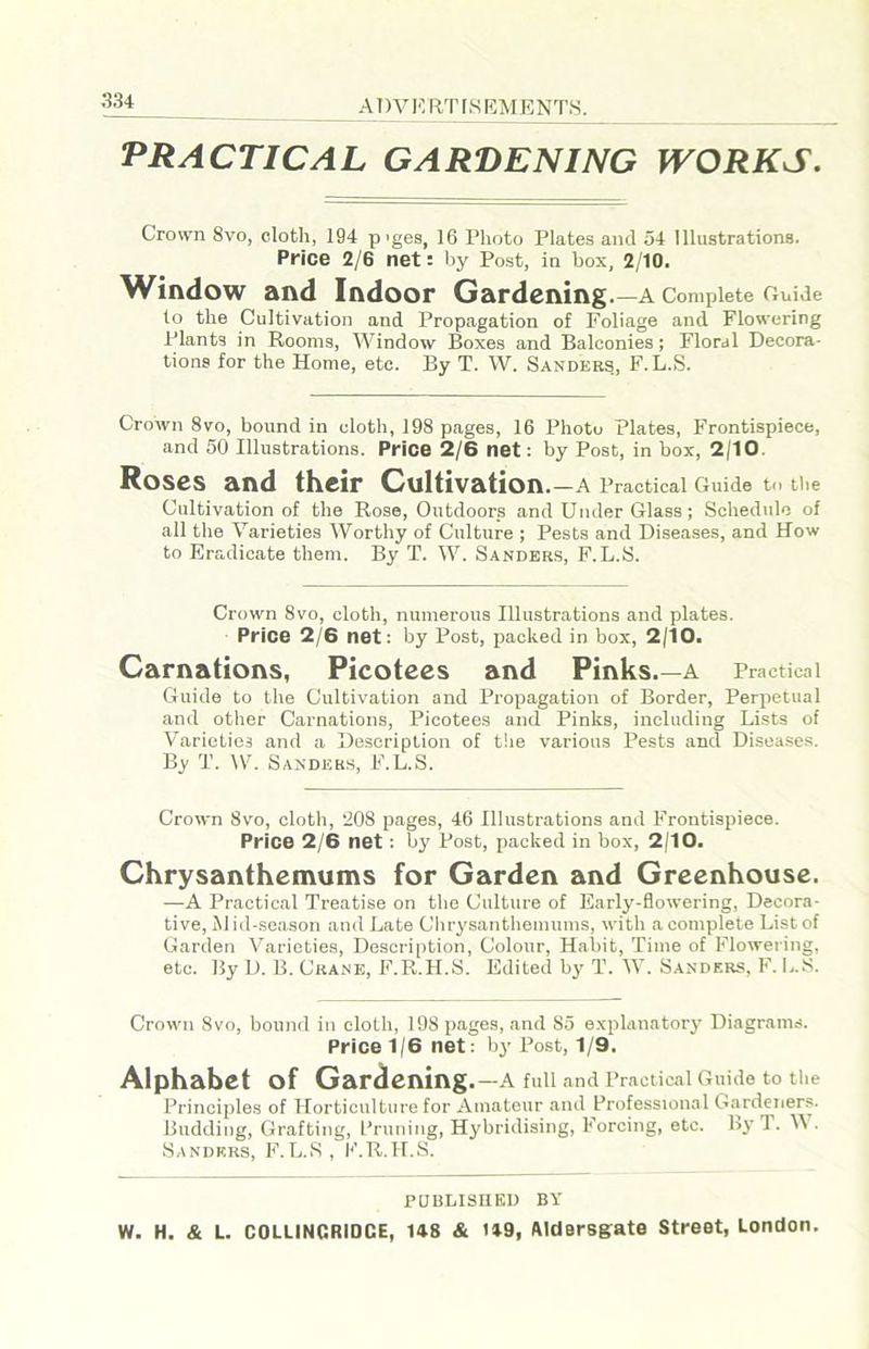 PRACTICAL GARDENING WORKS. Crown 8vo, cloth, 194 p’ges, 16 Photo Plates and 54 Illustrations. Price 2/6 net: by Post, in box, 2/10. Window and Indoor Gardening.—a Complete Guide to the Cultivation and Propagation of Foliage and Flowering Plants in Rooms, Window Boxes and Balconies; Floral Decora- tions for the Home, etc. By T. W. Sanders, F. L.S. Crown 8vo, bound in cloth, 198 pages, 16 Photo Plates, Frontispiece, and 50 Illustrations. Price 2/6 net: by Post, in box, 2/10. Roses and their Cultivation. —A Practical Guide to the Cultivation of the Rose, Outdoors and Under Glass; Schedule of all the Varieties Worthy of Culture ; Pests and Diseases, and How to Eradicate them. By T. W. Sanders, F.L.S. Crown 8vo, cloth, numerous Illustrations and plates. Price 2/6 net: by Post, packed in box, 2/10. Carnations, Picotees and Pinks. —A Practical Guide to the Cultivation and Propagation of Border, Perpetual and otlier Carnations, Picotees and Pinks, including Lists of Varieties and a Description of the various Pests and Diseases. By T. IV. Sander.s, F.L.S. Crown 8vo, cloth, 208 pages, 46 Illustrations and Frontispiece. Price 2/6 net : by Post, packed in box, 2/10. Chrysanthemums for Garden and Greenhouse. —A Practical Treatise on the Culture of Early-flowering, Decora- tive, iNl id-season and Late Chrysantlieinums, with a complete List of Garden Varieties, Description, Colour, Habit, Time of Flowering, etc. By D. B. Crane, F.R.H.S. Edited by T. W. Sanders, F. L.S. Crown 8vo, bound in cloth, 198 pages, and 85 explanatory Diagrams. Price 1/6 net: by Post, 1/9. Alphabet of Gardening.—a full and Practical Guide to the Principles of Horticulture for Amateur and Professional Gardener.s. Budding, Grafting, I’runing, Hybridising, Forcing, etc. by T. V . Sanders, F.L.>S, K.R.H.S. PUBLISEED BY