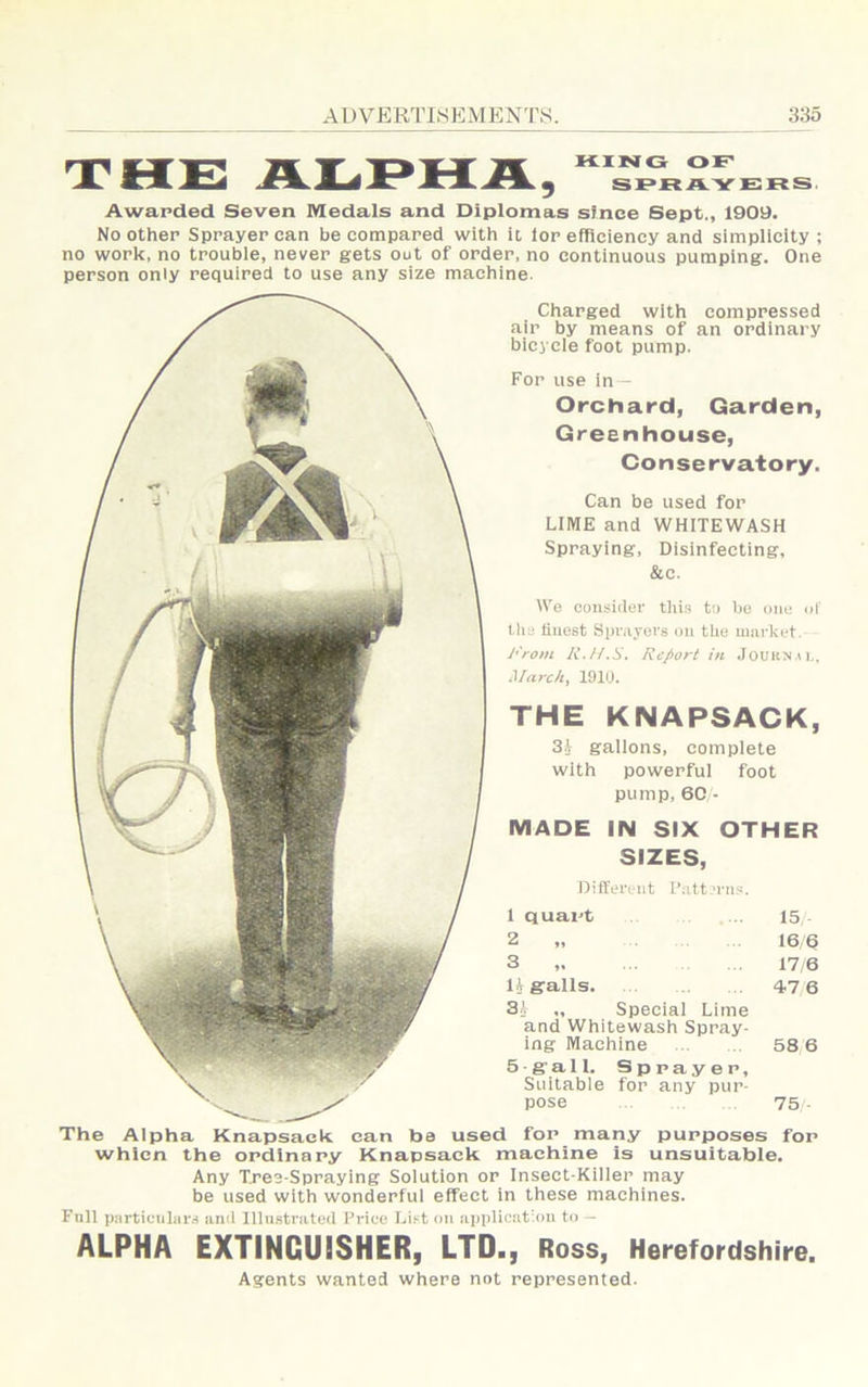 THE Awarded Seven Medals and Diplomas since Bept., 1909. No other Sprayer can be compared with it lor efflciency and simplicity ; no work, no trouble, never gets out of order, no continuous pumping. One person only required to use any size machine- Charged with compressed air by means of an ordinary bicycle foot pump. For use in — Orchard, Garden, Greenhouse, Conservatory. Can be used for LIME and WHITEWASH Spraying, Disinfecting, &c. We consider this to be one uf the iiuest Spv.vyovs on tlie mui-ket. I'rom R.H.S. Report in .roURN-n., March, 1910. THE KNAPSACK, 3i gallons, complete with powerful foot pump, 60 • MADE IN SIX OTHER SIZES, Different I’att'rns. 1 quart 15 2 „ 16 6 3 ,. 17/6 11 galls. 47 6 31 ., Special Lime and Whitewash Spray- ing Machine 58,6 5 - g a li. Sprayer, Suitable for any pur- pose 75 - The Alpha Knapsack can be used for many purposes for whicn the ordinary Knapsack machine is unsuitable. Any Tres-Spraying Solution or Insect-Killer may be used with wonderful effect in these machines. Fall perticiihirs and Illustrated Price List on application to - ALPHA EXTINGUISHER, LTD., Ross, Herefordshire. Agents wanted where not represented.
