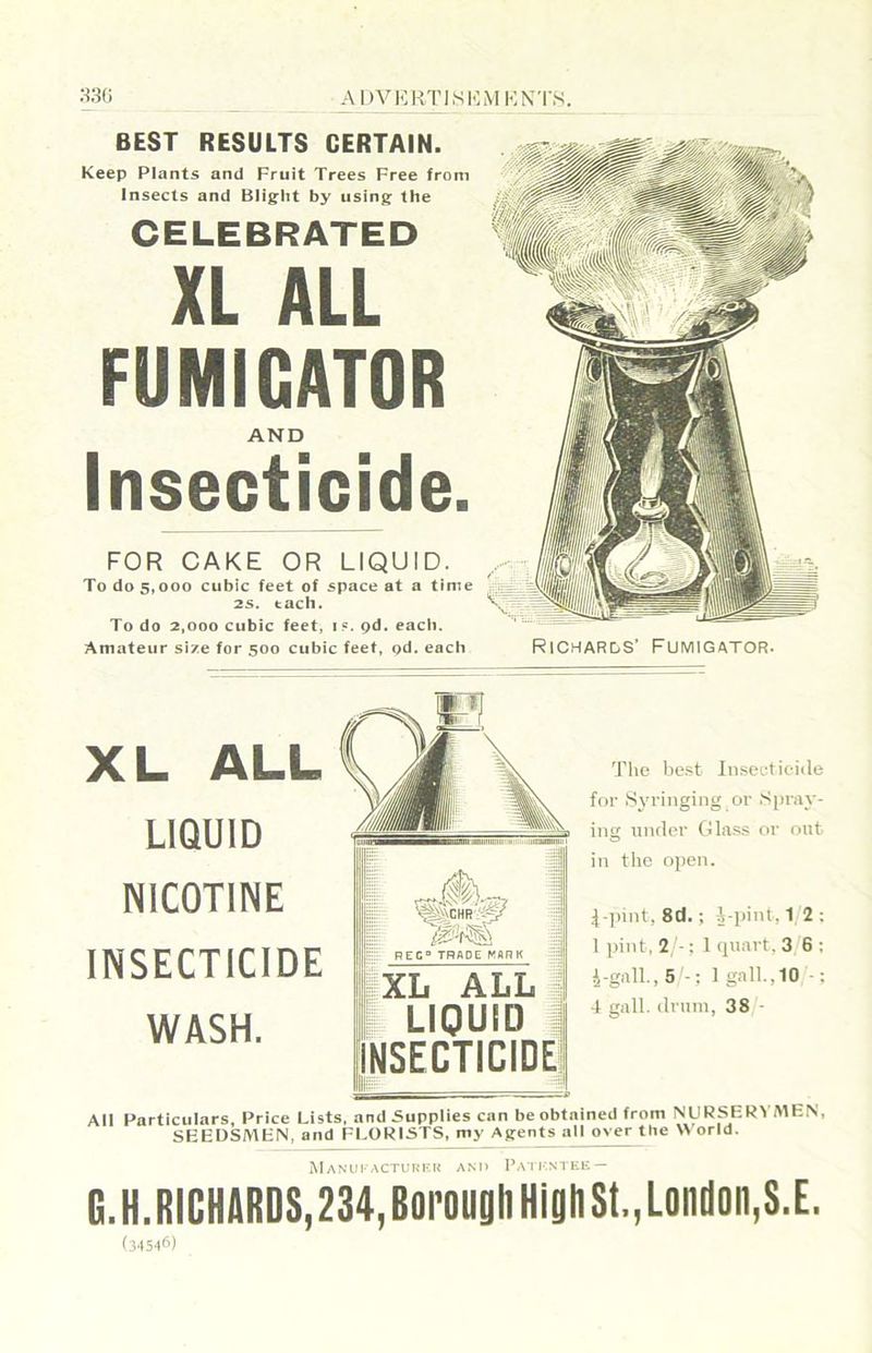 BEST RESULTS CERTAIN. Keep Plants and Fruit Trees Free from Insects and Blig’ht by using' the CELEBRATED XL ALL FUMIGATOR AND Insecticide. FOR CAKE OR LIQUID. To do 5,000 cubic feet of space at a time 25. tach. To do 2,000 cubic feet, if. pd. each. Amateur size for 500 cubic feet, od. each XL ALL LIQUID NICOTINE INSECTICIDE WASH. REC° TRADE MARK ^ XL ALL ; j LIQUID 1 INSECTICIDE! The best Inseet iciile for .Syringing or Spray- ing unrler Glass or out in the open. 4 pint, 8d. ; i-])int, 1 2 ; 1 pint, 2 -: 1 (piart, 3 6 ; i-gall.,5 - ; lg.all.,10 ■: 4 gall, drum, 38 - All Particulars, Price Lists, and Suppiies can be obtained from NURSER\ MEN, SEEDSMEN, and ELORISTS, my Agents all over tbe World. MANUI ACTUKKI! AN). I>A1]-.NTEE — G.H.RICHARDS,234,BorougliHlghSt.,London,S.E.