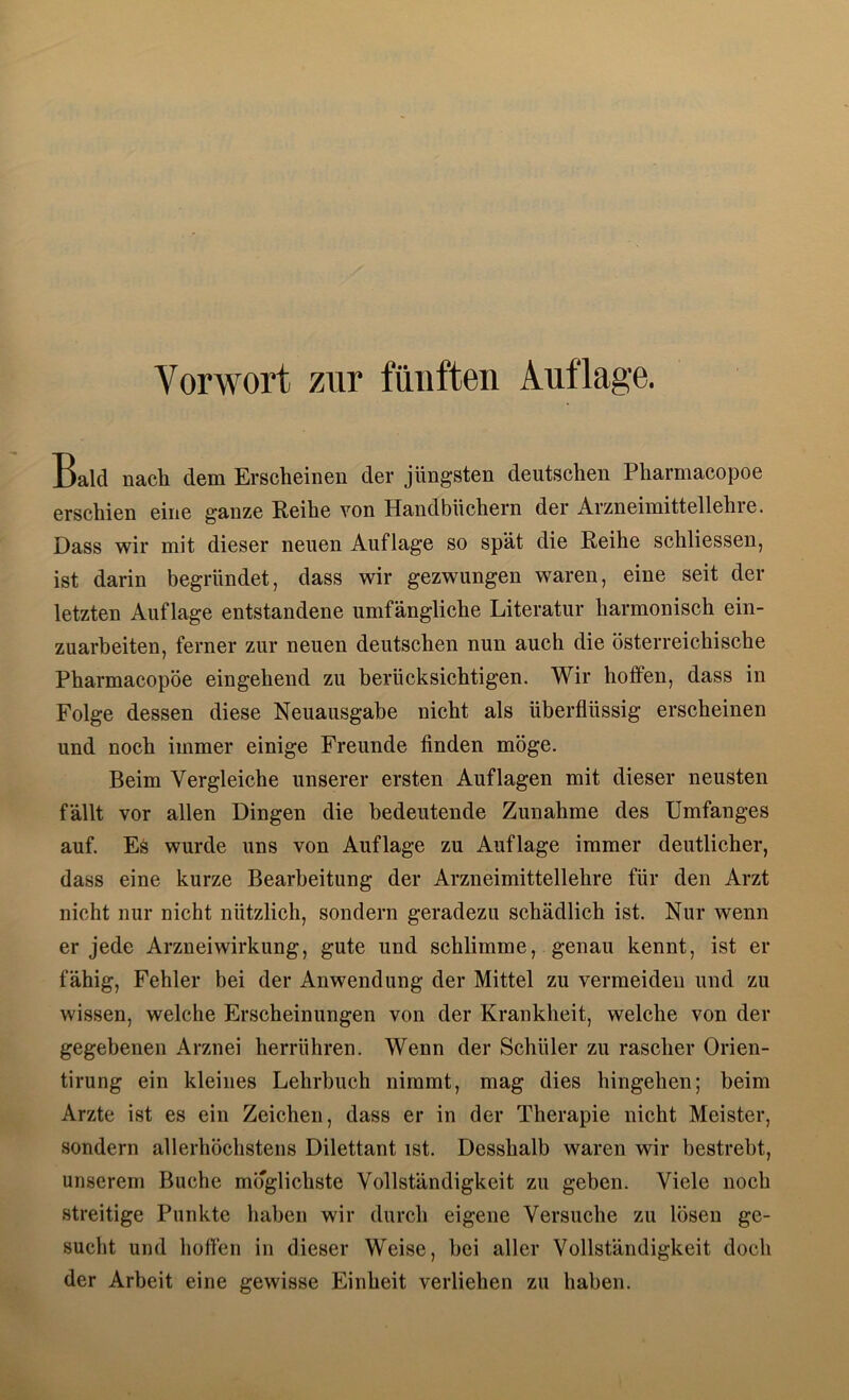 Vorwort zur fünften Auflage. Bald nach dem Erscheinen der jüngsten deutschen Pharmacopoe erschi6D eiii6 ganze Reihe von Handbüchern der Arzneiinittellehie. Dass wir mit dieser neuen Auflage so spät die Reihe schliessen, ist darin begründet, dass wir gezwungen waren, eine seit der letzten Auflage entstandene umfängliche Literatur harmonisch ein- zuarheiten, ferner zur neuen deutschen nun auch die österreichische Pharmacopoe eingehend zu berücksichtigen. Wir hoffen, dass in Folge dessen diese Neuausgabe nicht als überflüssig erscheinen und noch immer einige Freunde finden möge. Beim Vergleiche unserer ersten Auflagen mit dieser neusten fällt vor allen Dingen die bedeutende Zunahme des Umfanges auf. Es wurde uns von Auflage zu Auflage immer deutlicher, dass eine kurze Bearbeitung der Arzneimittellehre für den Arzt nicht nur nicht nützlich, sondern geradezu schädlich ist. Nur wenn er jede Arznei Wirkung, gute und schlimme, genau kennt, ist er fähig, Fehler bei der Anwendung der Mittel zu vermeiden und zu wissen, welche Erscheinungen von der Krankheit, welche von der gegebenen Arznei herrühren. Wenn der Schüler zu rascher Orien- tirung ein kleines Lehrbuch nimmt, mag dies hingehen; beim Arzte ist es ein Zeichen, dass er in der Therapie nicht Meister, sondern allerhöchstens Dilettant ist. Desshalb waren wir bestrebt, unserem Buche möglichste Vollständigkeit zu geben. Viele noch streitige Punkte haben wir durch eigene Versuche zu lösen ge- sucht und hoffen in dieser Weise, bei aller Vollständigkeit doch der Arbeit eine gewisse Einheit verliehen zu haben.