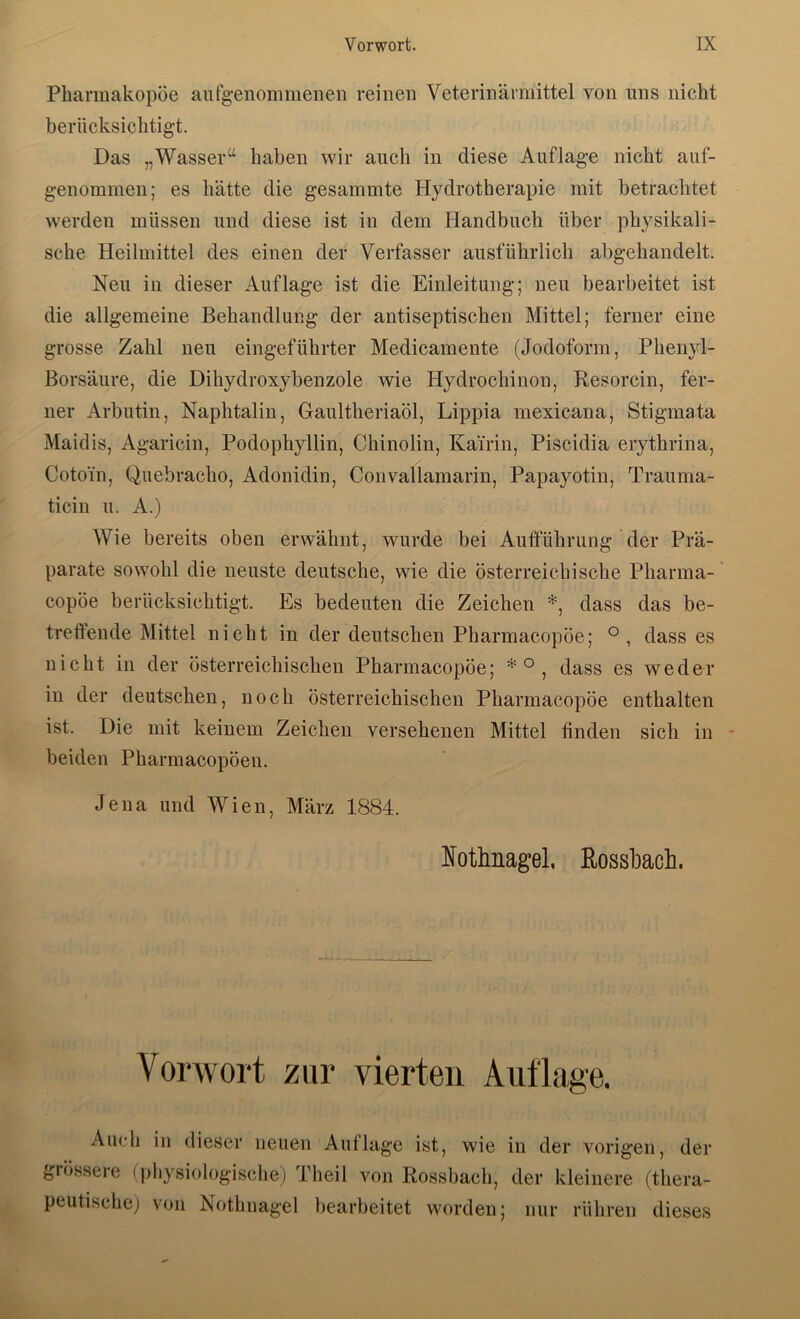 Pharmakopöe aufgenommenen reinen Veterinärmittel von uns nicht berücksichtig-t. Das „Wasser“ haben wir auch in diese Auflage nicht auf- genommen; es hätte die gesammte Hydrotherapie mit betrachtet werden müssen und diese ist in dem Handbuch über physikali- sche Heilmittel des einen der Verfasser ausführlich abgehandelt. Neu in dieser Auflage ist die Einleitung; neu bearbeitet ist die allgemeine Behandlung der antiseptischen Mittel; ferner eine grosse Zahl neu eingeführter Medicamente (Jodoform, Phenyl- Borsäure, die Dihydroxybenzole wie Hydrochinon, Besorcin, fer- ner Arbutin, Naphtalin, Gaultheriaöl, Lippia mexicana, Stigmata Maidis, Agaricin, Podophyllin, Chinolin, Kairin, Piscidia erythrina, Coto’in, Qiiebracho, Adonidin, Convallamarin, Papayotin, Trauma- ticin u. A.) Wie bereits oben erwähnt, wurde bei Aufführung der Prä- parate sowohl die neuste deutsche, wie die österreichische Pharma- copöe berücksichtigt. Es bedeuten die Zeichen dass das be- treffende Mittel nicht in der deutschen Pharmacopöe; ° , dass es nicht in der österreichischen Pharmacopöe; dass es weder in der deutschen, noch österreichischen Pharmacopöe enthalten ist. Die mit keinem Zeichen versehenen Mittel finden sich in - beiden Pharmacopöeu. Jena und Wien, März 1884. Nothnagel, ßosshach. Vorwort zur vierten Auflage. Auch in dieser neuen Auflage ist, wie in der vorigen, der grösseie (jdiysiologische) Pheil von Bossbach, der kleinere (thera- peutischej von Nothnagel bearbeitet worden; nur rühren dieses