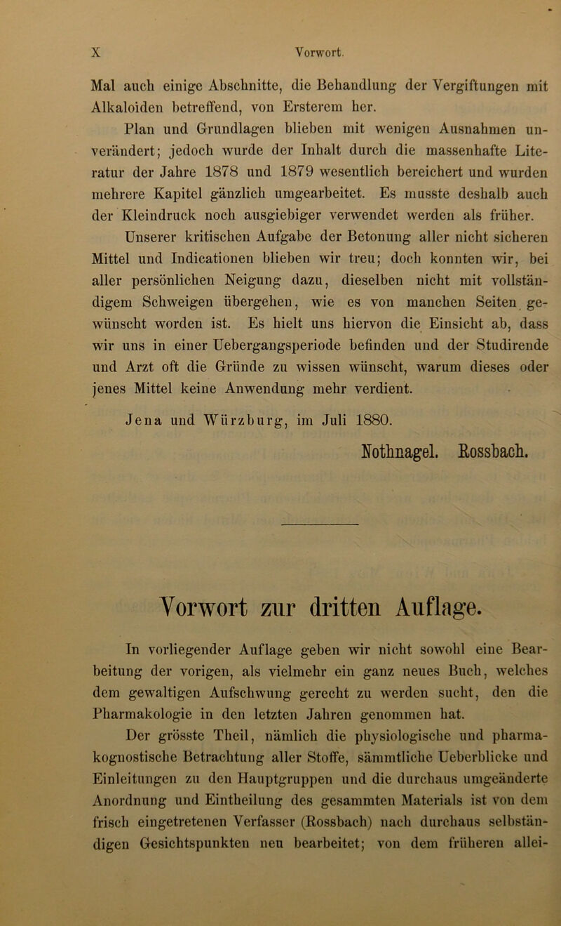 Mal auch einige Abschnitte, die Behandlung der Vergiftungen mit Alkaloiden betreffend, von Ersterem her. Plan und Grundlagen blieben mit wenigen Ausnahmen un- verändert; jedoch wurde der Inhalt durch die massenhafte Lite- ratur der Jahre 1878 und 1879 wesentlich bereichert und wurden mehrere Kapitel gänzlich umgearbeitet. Es musste deshalb auch der Kleindruck noch ausgiebiger verwendet werden als früher. Unserer kritischen Aufgabe der Betonung aller nicht sicheren Mittel und Indicationen blieben wir treu; doch konnten wir, bei aller persönlichen Neigung dazu, dieselben nicht mit vollstän- digem Schweigen übergehen, wie es von manchen Seiten ge- wünscht worden ist. Es hielt uns hiervon die Einsicht ab, dass wir uns in einer üebergangsperiode befinden und der Studirende und Arzt oft die Gründe zu wissen wünscht, warum dieses oder jenes Mittel keine Anwendung mehr verdient. Jena und Würzburg, im Juli 1880. Nothnagel, ßosshach. Vorwort zur dritten Auflnge. In vorliegender Auflage geben wir nicht sowohl eine Bear- beitung der vorigen, als vielmehr ein ganz neues Buch, welches dem gewaltigen Aufschwung gerecht zu werden sucht, den die Pharmakologie in den letzten Jahren genommen hat. Der grösste Theil, nämlich die physiologische und pharma- kognostische Betrachtung aller Stoffe, sämmtliche Ueberblicke und Einleitungen zu den Hauptgruppen und die durchaus umgeänderte Anordnung und Eintheilung des gesammten Materials ist von dem frisch eingetretenen Verfasser (Rossbach) nach durchaus selbstän- digen Gesichtspunkten neu bearbeitet; von dem früheren allei-