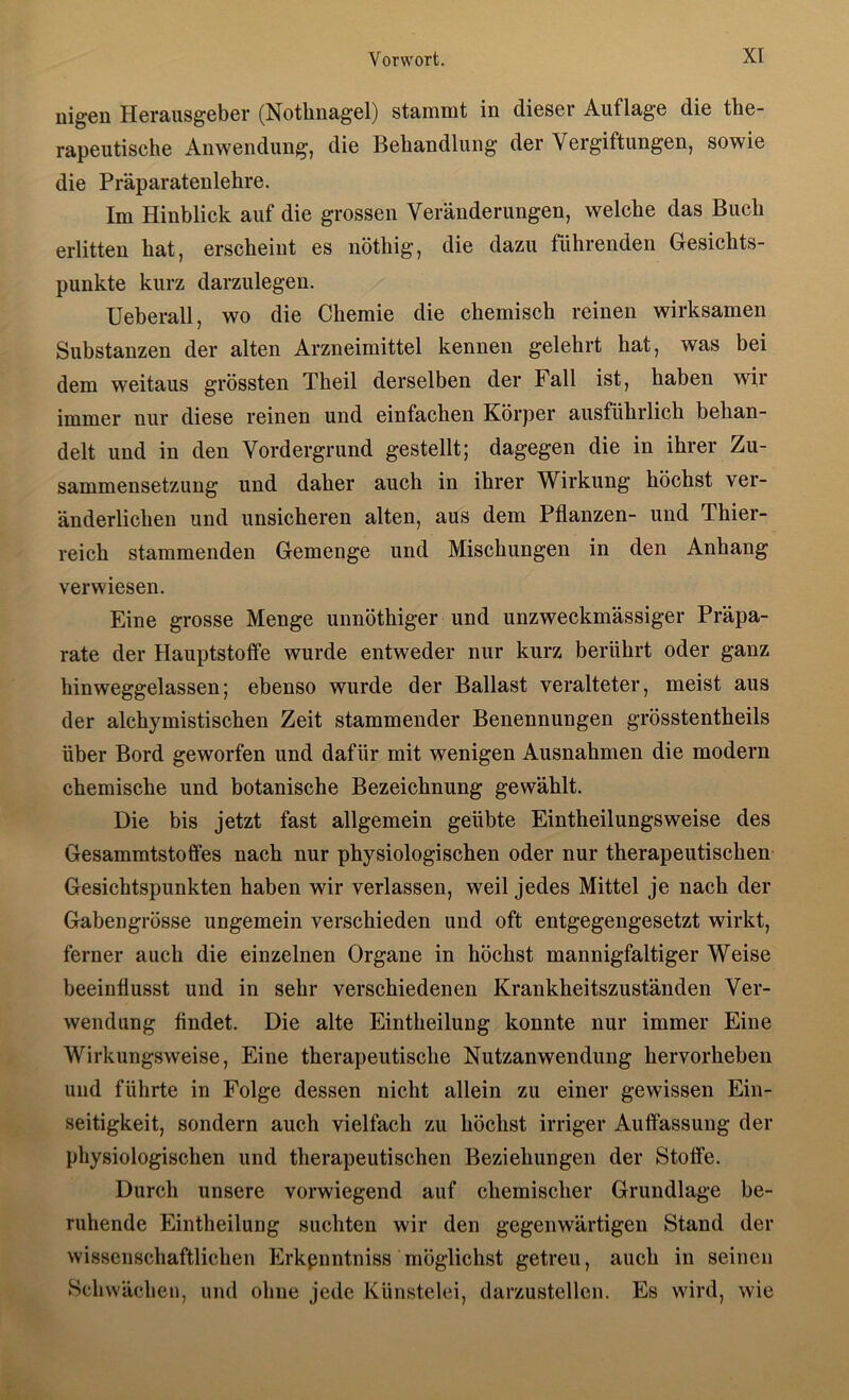 uigen Herausgeber (Nothnagel) staninit in dieser Auflage die the- rapeutische Anwendung, die Behandlung der Vergiftungen, sowie die Präparatenlehre. Im Hinblick auf die grossen Veränderungen, welche das Buch erlitten hat, erscheint es nöthig, die dazu führenden Gesichts- punkte kurz darzulegen. Ueberall, wo die Chemie die chemisch reinen wirksamen Substanzen der alten Arzneimittel kennen gelehrt hat, was bei dem weitaus grössten Theil derselben der Fall ist, haben wir immer nur diese reinen und einfachen Körper ausführlich behan- delt und in den Vordergrund gestellt; dagegen die in ihrer Zu- sammensetzung und daher auch in ihrer Wirkung höchst ver- änderlichen und unsicheren alten, aus dem Pflanzen- und Thier- reich stammenden Gemenge und Mischungen in den Anhang verwiesen. Eine grosse Menge unnöthiger und unzweckmässiger Präpa- rate der Hauptstolfe wurde entweder nur kurz berührt oder ganz hinweggelassen; ebenso wurde der Ballast veralteter, meist aus der alchymistischen Zeit stammender Benennungen grösstentheils über Bord geworfen und dafür mit wenigen Ausnahmen die modern chemische und botanische Bezeichnung gewählt. Die bis jetzt fast allgemein geübte Eintheilungsweise des Gesammtstoffes nach nur physiologischen oder nur therapeutischen Gesichtspunkten haben wir verlassen, weil jedes Mittel je nach der Gabengrösse ungemein verschieden und oft entgegengesetzt wirkt, ferner auch die einzelnen Organe in höchst mannigfaltiger Weise beeinflusst und in sehr verschiedenen Krankheitszuständen Ver- wendung findet. Die alte Eintheilung konnte nur immer Eine Wirkungsweise, Eine therapeutische Nutzanwendung hervorheben und führte in Folge dessen nicht allein zu einer gewissen Ein- seitigkeit, sondern auch vielfach zu höchst irriger Auffassung der physiologischen und therapeutischen Beziehungen der Stoffe. Durch unsere vorwiegend auf chemischer Grundlage be- ruhende Eintheilung suchten wir den gegenwärtigen Stand der wissenschaftlichen Erkpnntniss möglichst getreu, auch in seinen Schwächen, und ohne jede Künstelei, darzustellen. Es wird, wie