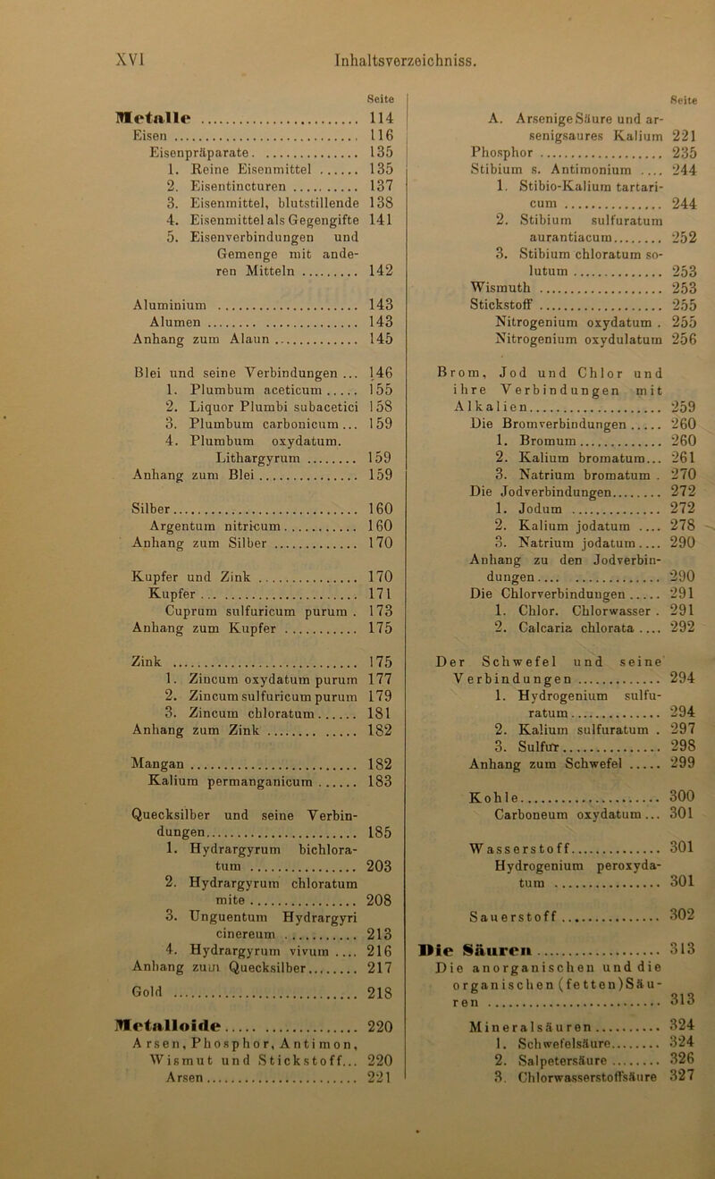 Seite Mtetalle 114 Eisen 116 Eisenpräparate 135 1. Reine Eisenmittel 135 2. Eisentincturen 137 3. Eisenmittel, blutstillende 138 4. Eisenmittel als Gegengifte 141 5. Eisenverbindungen und Gemenge mit ande- ren Mitteln 142 Aluminium 143 Alumen 143 Anhang zum Alaun 145 Blei und seine Verbindungen ... 146 1. Plumbum aceticum 155 2. Liquor Plumbi subacetici 158 3. Plumbum carbonicum ... 159 4. Plumbum oxydatum. Lithargyrum 159 Anhang zum Blei 159 Silber 160 Argentum nitri-cum 160 Anhang zum Silber 170 Kupfer und Zink 170 Kupfer 171 Cuprum sulfuricum purum. 173 Anhang zum Kupfer 175 Zink 175 1. Zincum oxydatum purum 177 2. Zincum sulfuricum purum 179 3. Zincum chloratum 181 Anhang zum Zink 182 Mangan 182 Kalium permanganicum 183 Quecksilber und seine Verbin- dungen 185 1. Hydrargyrum bichlora- tum 203 2. Hydrargyrum chloratum mite 208 3. Unguentum Hydrargyri cinereum 213 4. Hydrargyrum vivum 216 Anhang zum Quecksilber 217 Gold 218 IVIetalloifle 220 A rsen, Phosphor, Anti mon, Wismut und Stickstoff... 220 Arsen 221 Seite A. Arsenige Säure und ar- senigsaures Kalium 221 Phosphor 235 Stibium s. Antimonium .... 244 1. Stibio-Kalium tartari- cum 244 2. Stibium sulfuratum aurantiacum 252 3. Stibium chloratum so- lutum 253 Wismuth 253 Stickstoff 255 Nitrogenium oxydatum . 255 Nitrogenium oxydulatum 256 Brom, Jod und Chlor und ihre Verbindungen mit Alkalien 259 Die Bromverbindungen 260 1. Bromum 260 2. Kalium bromatum... 261 3. Natrium bromatum . 270 Die Jodverbindungen 272 1. Jodum 272 2. Kalium jodatum 278 ~ 3. Natrium jodatum 290 Anhang zu den Jodverbin- dungen 290 Die Chlorverbindungen 291 1. Chlor. Chlorwasser . 291 2. Calcaria chlorata 292 Der Schwefel und seine Verbindungen 294 1. Hydrogenium sulfu- ratum 294 2. Kalium sulfuratum . 297 3. Sulfur 298 Anhang zum Schwefel 299 Kohle 300 Carboneum oxydatum... 301 Wasserstoff 301 Hydrogenium peroxyda- tum 301 Sauerstoff 302 Die Saurei» 313 Die anorganischen und die organischen (fetten)Säu- ren 313 Mineralsäuren 324 1. Schwefelsäure 324 2. Salpetersäure 326 3. Chlorwasserstoffsäure 327