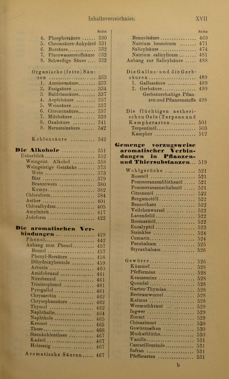 Seite 4. Phosphorsäure 330 5. Chromsäure-Auhydrid 331 6. Borsäure 332 7. Fluorwasserstoffsäure 332 8. Schweflige Säure 332 Organische (fette) Säu- ren 333 1. Ameisensäure 333 2. Essigsäure 334 3. Baldriansäure 337 4. Aepfelsäure 337 5. Weinsäure 337 6. Citronensäure... 337 7. Milchsäure 339 8. Oxalsäure 341 9. Bernsteinsäure 342 Kohlensäure 342 Die Alkohole 351 Ueberblick 352 Weingeist. Alkohol 358 Weingeistige Getränke 373 Wein 373 Bier 379 Branntwein 380 Kumys 382 Chloroform 384 Aether 401 Chloralhydrat 405 Amylnitrit 417 Jodoform 422 Die aromatisehen Ver- bindungen 429 Phenol 442 Anhang zum Phenol 457 Benzol 457 Phenyl-Borsäure 458 Dihydroxybenzole 459 Arbutin 460 Amidobenzol 461 Nitrobenzol 461 Trinitrophenol 461 Pyrogallol 461 Chrysarobin 462 Chrysophansäure 462 Thymol 462 Naphthalin 464 Naphthole 465 Kreosot 465 Theer 466 Steinkohlentheer 467 Kadeöl 467 Holzessig 467 Aromatische Säuren 467 Seite Benzoesäure 469 Natrium benzoicum 471 Salicylsäure 474 Natrium salicylicum 481 Anhang zur Salicylsäure 488 Die Gallus-und dieGerb- säuren 489 1. Gallussäure 489 2. Gerbsäure 490 Gerbsäurehaltige Pflan- zen und PflanzenstofFe 498 Die flüchtigen aetheri- schen Gele (Terpene und Kampherarten 501 Terpentinöl 503 Kampher 512 Oeinenge vorzugsweise aromatischer Verhiu- duiigen iu Pilanzen- uud Thiersubstanzen... 519 Wohlgerüche 521 Rosenöl 521 Pommeranzenblüthenöl 521 Pommeranzenschalenöl 521 Citronenöl 522 Bergamottöl 522 Benzoeharz 522 Veilchenwurzel 522 Lavendelöl 522 Rosmarinöl 522 Eucalyptol 523 Steinklee 524 Cumarin 524 Perubalsam 525 Styraxbalsam 526 Gewürze 526 Kümmel 528 PfeflFerminz 528 Krauseminz 528 Quendel 528 Garten-Thymian 528 Bertramwurzel 528 Kalmus 528 Wermuthkraut 529 Ingwer 529 Zimmt 529 Chinazimmt 530 Gewürznelken 530 Mmskatblüthe 530 Vanille 531 Cascarillenrinde 531 Safran 531 Pfefferarten 531 b